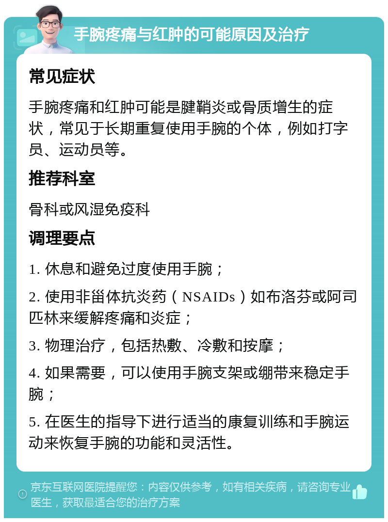 手腕疼痛与红肿的可能原因及治疗 常见症状 手腕疼痛和红肿可能是腱鞘炎或骨质增生的症状，常见于长期重复使用手腕的个体，例如打字员、运动员等。 推荐科室 骨科或风湿免疫科 调理要点 1. 休息和避免过度使用手腕； 2. 使用非甾体抗炎药（NSAIDs）如布洛芬或阿司匹林来缓解疼痛和炎症； 3. 物理治疗，包括热敷、冷敷和按摩； 4. 如果需要，可以使用手腕支架或绷带来稳定手腕； 5. 在医生的指导下进行适当的康复训练和手腕运动来恢复手腕的功能和灵活性。