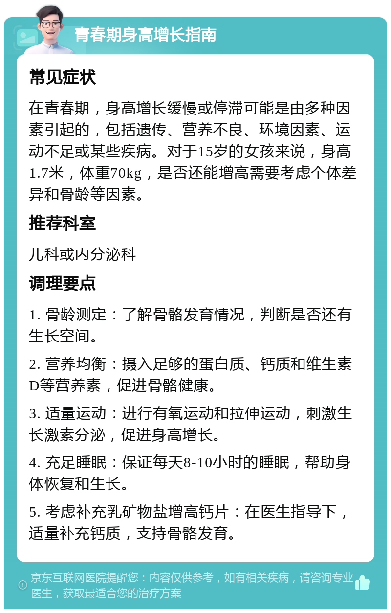 青春期身高增长指南 常见症状 在青春期，身高增长缓慢或停滞可能是由多种因素引起的，包括遗传、营养不良、环境因素、运动不足或某些疾病。对于15岁的女孩来说，身高1.7米，体重70kg，是否还能增高需要考虑个体差异和骨龄等因素。 推荐科室 儿科或内分泌科 调理要点 1. 骨龄测定：了解骨骼发育情况，判断是否还有生长空间。 2. 营养均衡：摄入足够的蛋白质、钙质和维生素D等营养素，促进骨骼健康。 3. 适量运动：进行有氧运动和拉伸运动，刺激生长激素分泌，促进身高增长。 4. 充足睡眠：保证每天8-10小时的睡眠，帮助身体恢复和生长。 5. 考虑补充乳矿物盐增高钙片：在医生指导下，适量补充钙质，支持骨骼发育。