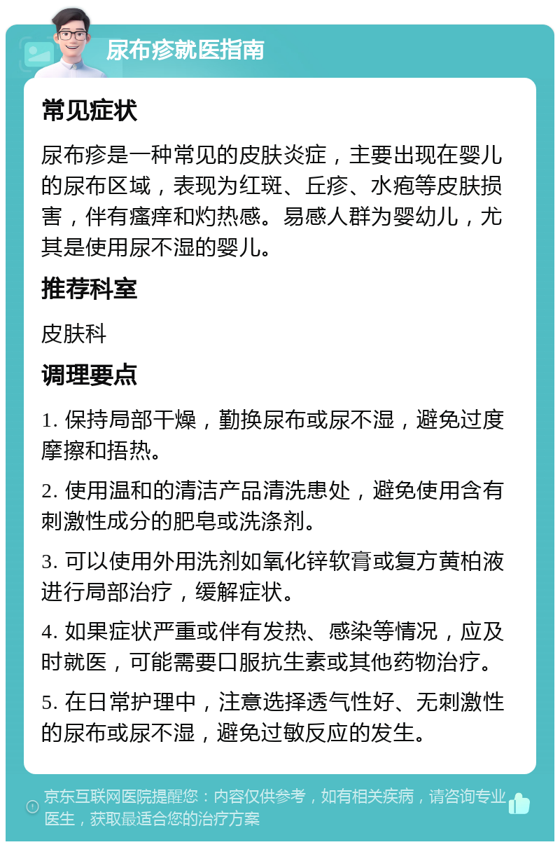 尿布疹就医指南 常见症状 尿布疹是一种常见的皮肤炎症，主要出现在婴儿的尿布区域，表现为红斑、丘疹、水疱等皮肤损害，伴有瘙痒和灼热感。易感人群为婴幼儿，尤其是使用尿不湿的婴儿。 推荐科室 皮肤科 调理要点 1. 保持局部干燥，勤换尿布或尿不湿，避免过度摩擦和捂热。 2. 使用温和的清洁产品清洗患处，避免使用含有刺激性成分的肥皂或洗涤剂。 3. 可以使用外用洗剂如氧化锌软膏或复方黄柏液进行局部治疗，缓解症状。 4. 如果症状严重或伴有发热、感染等情况，应及时就医，可能需要口服抗生素或其他药物治疗。 5. 在日常护理中，注意选择透气性好、无刺激性的尿布或尿不湿，避免过敏反应的发生。