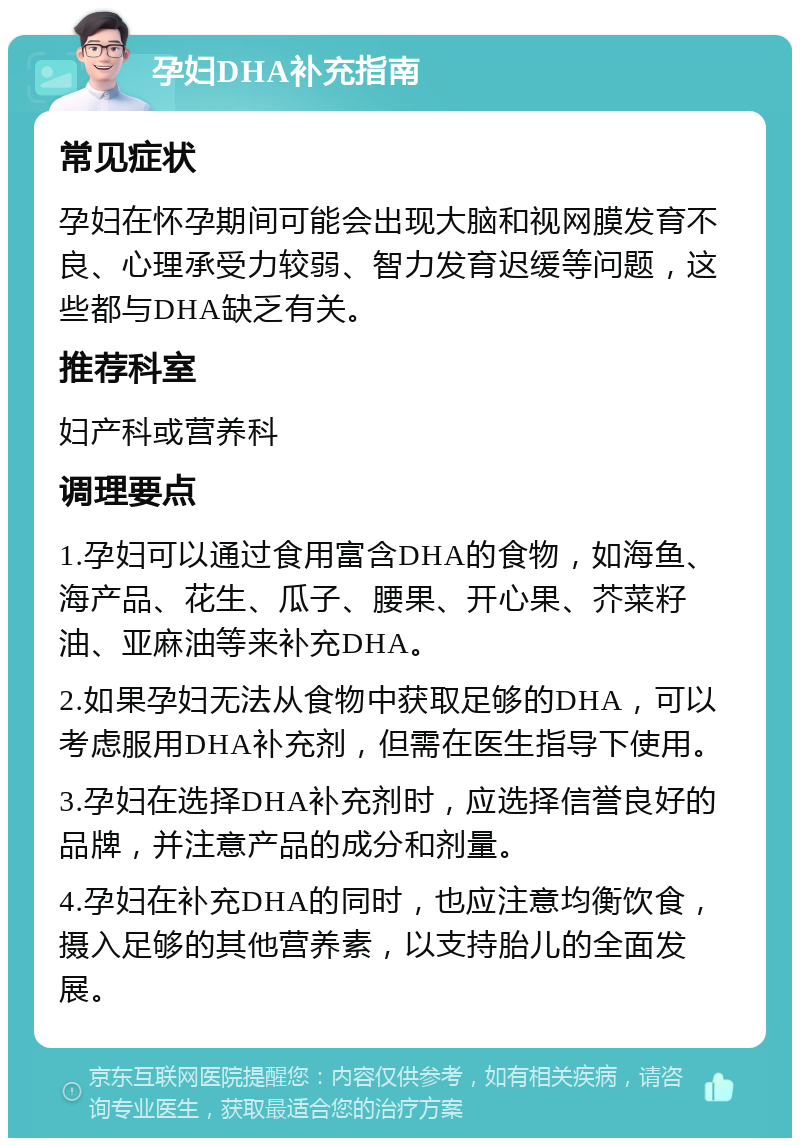 孕妇DHA补充指南 常见症状 孕妇在怀孕期间可能会出现大脑和视网膜发育不良、心理承受力较弱、智力发育迟缓等问题，这些都与DHA缺乏有关。 推荐科室 妇产科或营养科 调理要点 1.孕妇可以通过食用富含DHA的食物，如海鱼、海产品、花生、瓜子、腰果、开心果、芥菜籽油、亚麻油等来补充DHA。 2.如果孕妇无法从食物中获取足够的DHA，可以考虑服用DHA补充剂，但需在医生指导下使用。 3.孕妇在选择DHA补充剂时，应选择信誉良好的品牌，并注意产品的成分和剂量。 4.孕妇在补充DHA的同时，也应注意均衡饮食，摄入足够的其他营养素，以支持胎儿的全面发展。