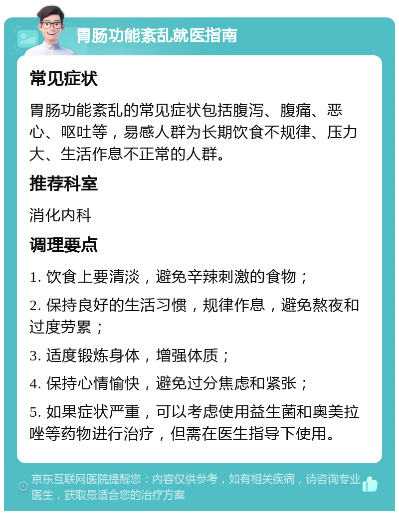 胃肠功能紊乱就医指南 常见症状 胃肠功能紊乱的常见症状包括腹泻、腹痛、恶心、呕吐等，易感人群为长期饮食不规律、压力大、生活作息不正常的人群。 推荐科室 消化内科 调理要点 1. 饮食上要清淡，避免辛辣刺激的食物； 2. 保持良好的生活习惯，规律作息，避免熬夜和过度劳累； 3. 适度锻炼身体，增强体质； 4. 保持心情愉快，避免过分焦虑和紧张； 5. 如果症状严重，可以考虑使用益生菌和奥美拉唑等药物进行治疗，但需在医生指导下使用。