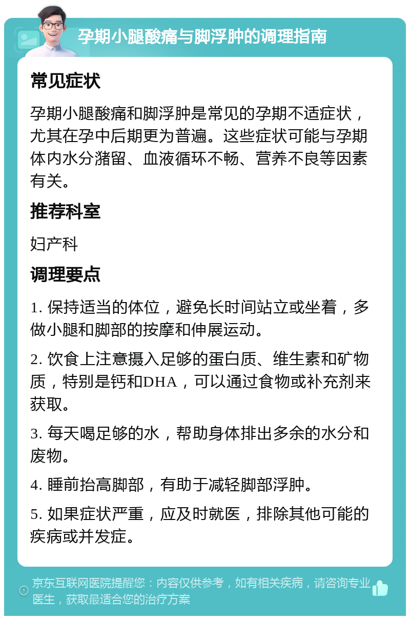 孕期小腿酸痛与脚浮肿的调理指南 常见症状 孕期小腿酸痛和脚浮肿是常见的孕期不适症状，尤其在孕中后期更为普遍。这些症状可能与孕期体内水分潴留、血液循环不畅、营养不良等因素有关。 推荐科室 妇产科 调理要点 1. 保持适当的体位，避免长时间站立或坐着，多做小腿和脚部的按摩和伸展运动。 2. 饮食上注意摄入足够的蛋白质、维生素和矿物质，特别是钙和DHA，可以通过食物或补充剂来获取。 3. 每天喝足够的水，帮助身体排出多余的水分和废物。 4. 睡前抬高脚部，有助于减轻脚部浮肿。 5. 如果症状严重，应及时就医，排除其他可能的疾病或并发症。