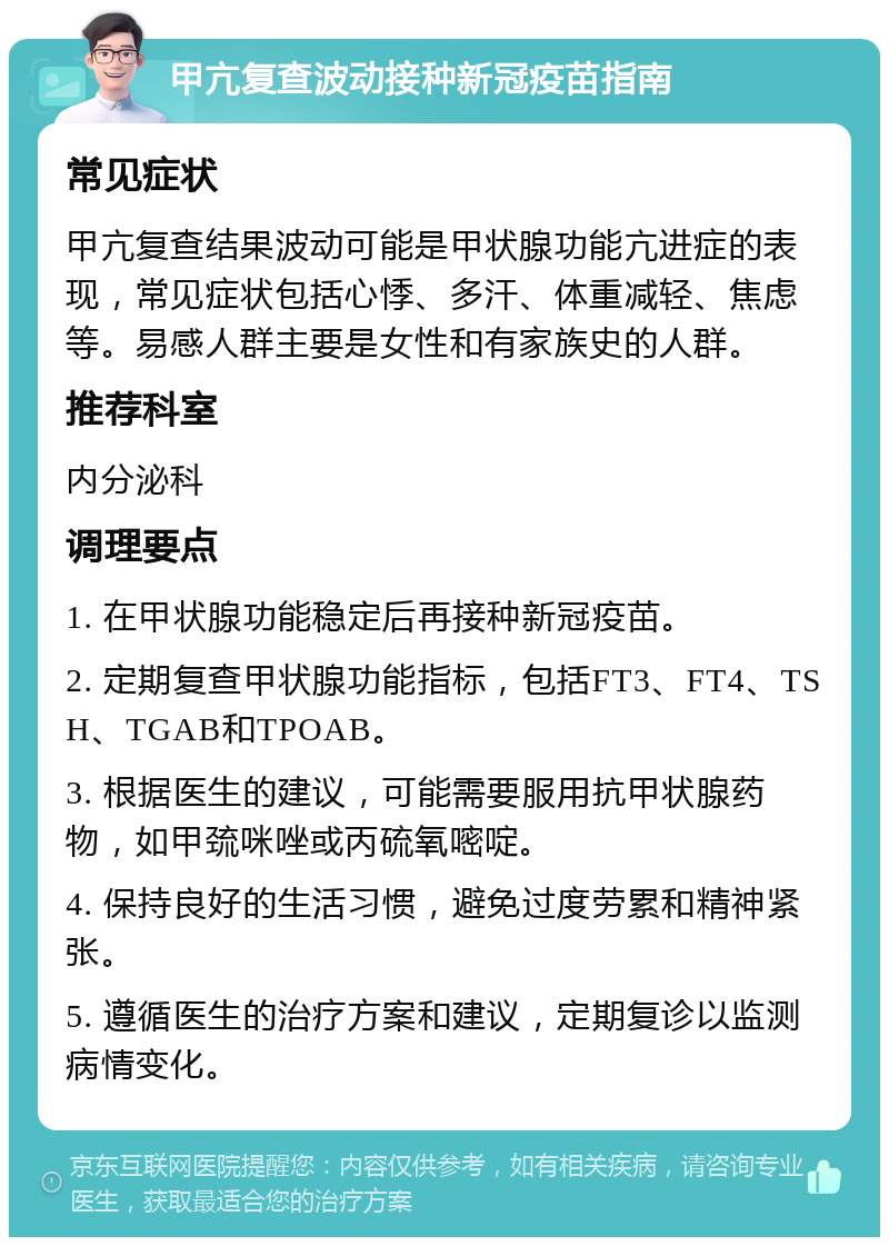 甲亢复查波动接种新冠疫苗指南 常见症状 甲亢复查结果波动可能是甲状腺功能亢进症的表现，常见症状包括心悸、多汗、体重减轻、焦虑等。易感人群主要是女性和有家族史的人群。 推荐科室 内分泌科 调理要点 1. 在甲状腺功能稳定后再接种新冠疫苗。 2. 定期复查甲状腺功能指标，包括FT3、FT4、TSH、TGAB和TPOAB。 3. 根据医生的建议，可能需要服用抗甲状腺药物，如甲巯咪唑或丙硫氧嘧啶。 4. 保持良好的生活习惯，避免过度劳累和精神紧张。 5. 遵循医生的治疗方案和建议，定期复诊以监测病情变化。