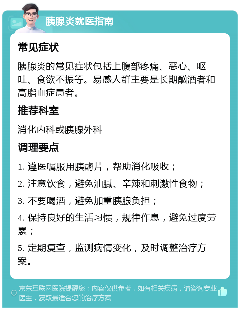 胰腺炎就医指南 常见症状 胰腺炎的常见症状包括上腹部疼痛、恶心、呕吐、食欲不振等。易感人群主要是长期酗酒者和高脂血症患者。 推荐科室 消化内科或胰腺外科 调理要点 1. 遵医嘱服用胰酶片，帮助消化吸收； 2. 注意饮食，避免油腻、辛辣和刺激性食物； 3. 不要喝酒，避免加重胰腺负担； 4. 保持良好的生活习惯，规律作息，避免过度劳累； 5. 定期复查，监测病情变化，及时调整治疗方案。