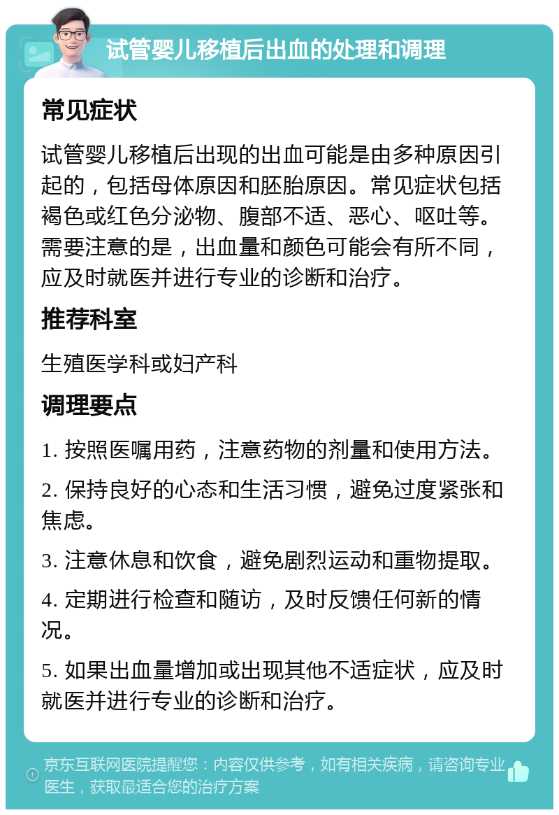 试管婴儿移植后出血的处理和调理 常见症状 试管婴儿移植后出现的出血可能是由多种原因引起的，包括母体原因和胚胎原因。常见症状包括褐色或红色分泌物、腹部不适、恶心、呕吐等。需要注意的是，出血量和颜色可能会有所不同，应及时就医并进行专业的诊断和治疗。 推荐科室 生殖医学科或妇产科 调理要点 1. 按照医嘱用药，注意药物的剂量和使用方法。 2. 保持良好的心态和生活习惯，避免过度紧张和焦虑。 3. 注意休息和饮食，避免剧烈运动和重物提取。 4. 定期进行检查和随访，及时反馈任何新的情况。 5. 如果出血量增加或出现其他不适症状，应及时就医并进行专业的诊断和治疗。