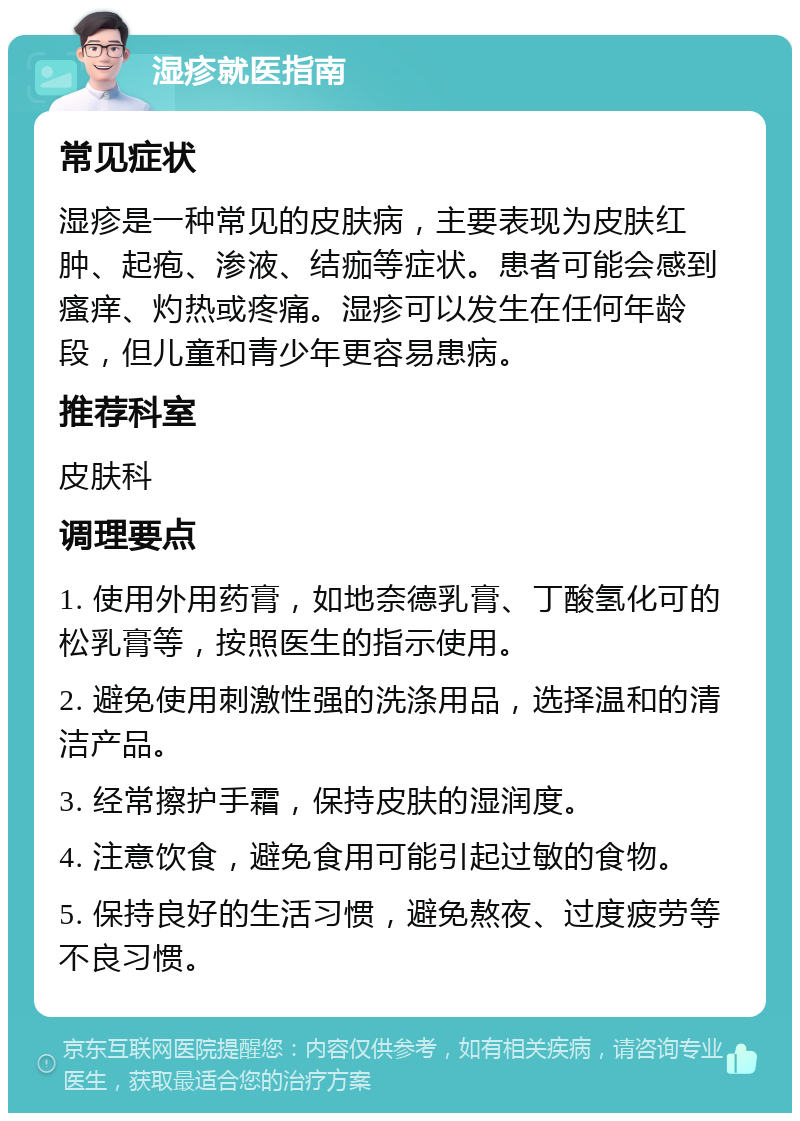 湿疹就医指南 常见症状 湿疹是一种常见的皮肤病，主要表现为皮肤红肿、起疱、渗液、结痂等症状。患者可能会感到瘙痒、灼热或疼痛。湿疹可以发生在任何年龄段，但儿童和青少年更容易患病。 推荐科室 皮肤科 调理要点 1. 使用外用药膏，如地奈德乳膏、丁酸氢化可的松乳膏等，按照医生的指示使用。 2. 避免使用刺激性强的洗涤用品，选择温和的清洁产品。 3. 经常擦护手霜，保持皮肤的湿润度。 4. 注意饮食，避免食用可能引起过敏的食物。 5. 保持良好的生活习惯，避免熬夜、过度疲劳等不良习惯。