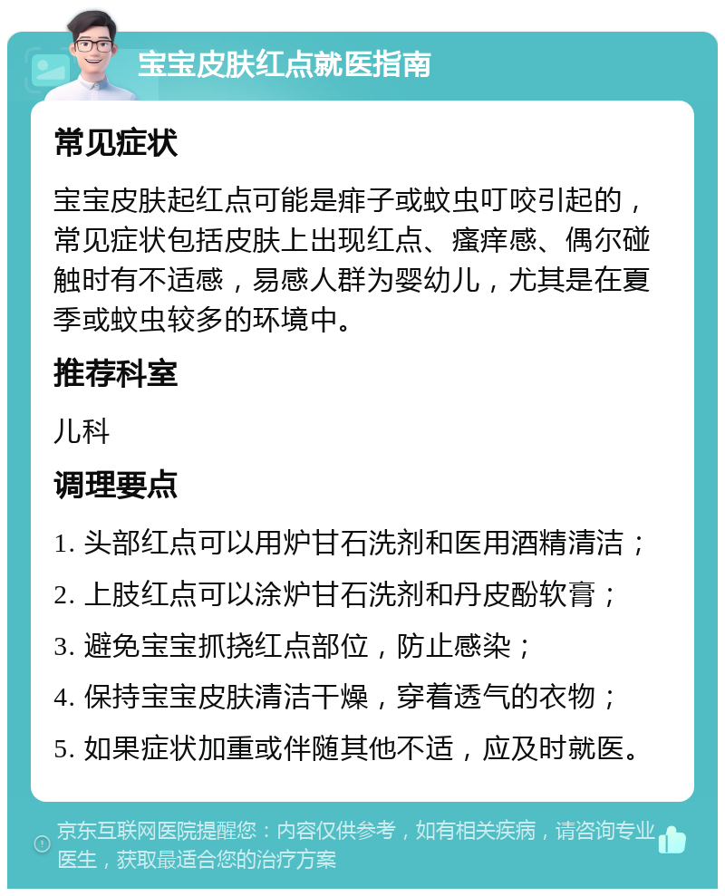 宝宝皮肤红点就医指南 常见症状 宝宝皮肤起红点可能是痱子或蚊虫叮咬引起的，常见症状包括皮肤上出现红点、瘙痒感、偶尔碰触时有不适感，易感人群为婴幼儿，尤其是在夏季或蚊虫较多的环境中。 推荐科室 儿科 调理要点 1. 头部红点可以用炉甘石洗剂和医用酒精清洁； 2. 上肢红点可以涂炉甘石洗剂和丹皮酚软膏； 3. 避免宝宝抓挠红点部位，防止感染； 4. 保持宝宝皮肤清洁干燥，穿着透气的衣物； 5. 如果症状加重或伴随其他不适，应及时就医。