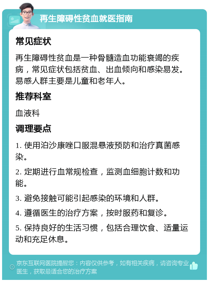 再生障碍性贫血就医指南 常见症状 再生障碍性贫血是一种骨髓造血功能衰竭的疾病，常见症状包括贫血、出血倾向和感染易发。易感人群主要是儿童和老年人。 推荐科室 血液科 调理要点 1. 使用泊沙康唑口服混悬液预防和治疗真菌感染。 2. 定期进行血常规检查，监测血细胞计数和功能。 3. 避免接触可能引起感染的环境和人群。 4. 遵循医生的治疗方案，按时服药和复诊。 5. 保持良好的生活习惯，包括合理饮食、适量运动和充足休息。