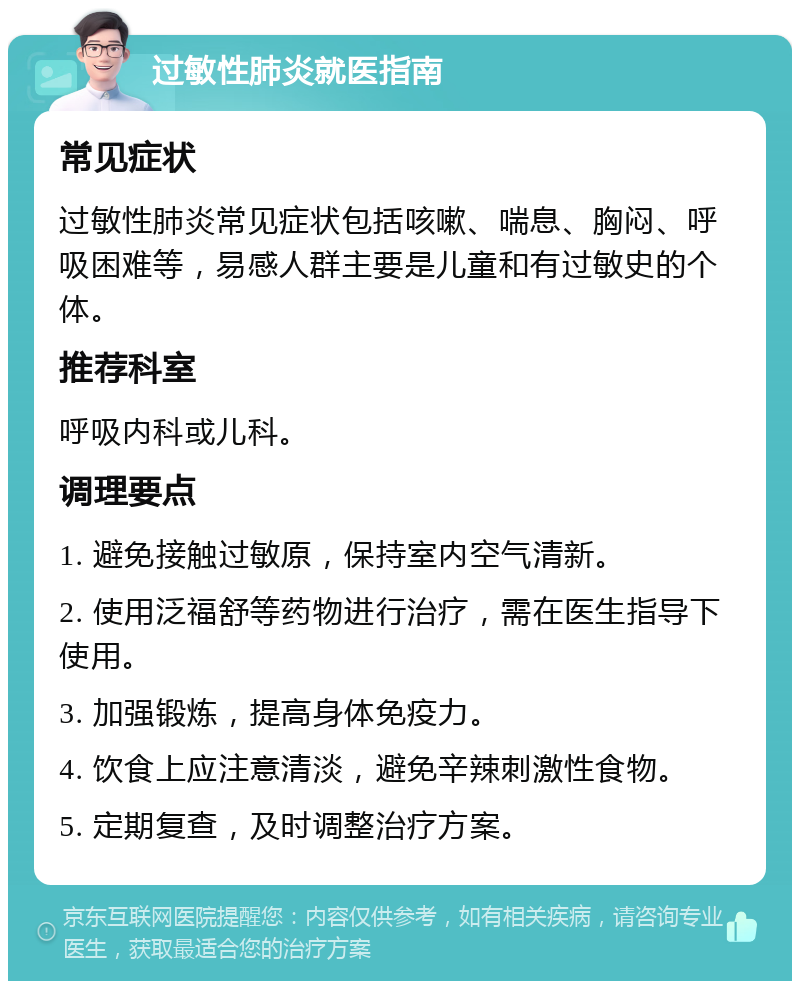 过敏性肺炎就医指南 常见症状 过敏性肺炎常见症状包括咳嗽、喘息、胸闷、呼吸困难等，易感人群主要是儿童和有过敏史的个体。 推荐科室 呼吸内科或儿科。 调理要点 1. 避免接触过敏原，保持室内空气清新。 2. 使用泛福舒等药物进行治疗，需在医生指导下使用。 3. 加强锻炼，提高身体免疫力。 4. 饮食上应注意清淡，避免辛辣刺激性食物。 5. 定期复查，及时调整治疗方案。