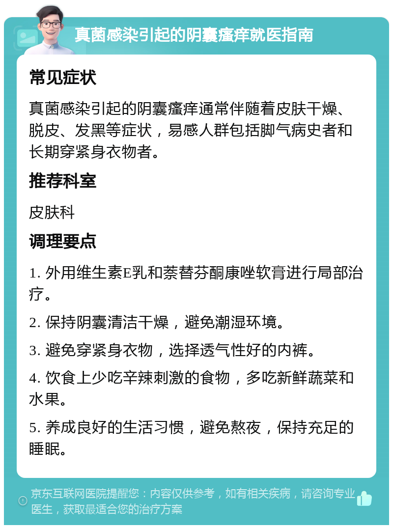 真菌感染引起的阴囊瘙痒就医指南 常见症状 真菌感染引起的阴囊瘙痒通常伴随着皮肤干燥、脱皮、发黑等症状，易感人群包括脚气病史者和长期穿紧身衣物者。 推荐科室 皮肤科 调理要点 1. 外用维生素E乳和萘替芬酮康唑软膏进行局部治疗。 2. 保持阴囊清洁干燥，避免潮湿环境。 3. 避免穿紧身衣物，选择透气性好的内裤。 4. 饮食上少吃辛辣刺激的食物，多吃新鲜蔬菜和水果。 5. 养成良好的生活习惯，避免熬夜，保持充足的睡眠。