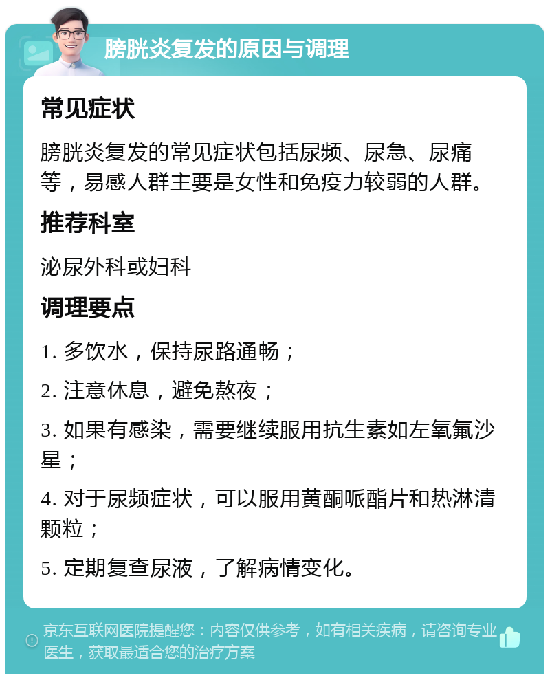 膀胱炎复发的原因与调理 常见症状 膀胱炎复发的常见症状包括尿频、尿急、尿痛等，易感人群主要是女性和免疫力较弱的人群。 推荐科室 泌尿外科或妇科 调理要点 1. 多饮水，保持尿路通畅； 2. 注意休息，避免熬夜； 3. 如果有感染，需要继续服用抗生素如左氧氟沙星； 4. 对于尿频症状，可以服用黄酮哌酯片和热淋清颗粒； 5. 定期复查尿液，了解病情变化。