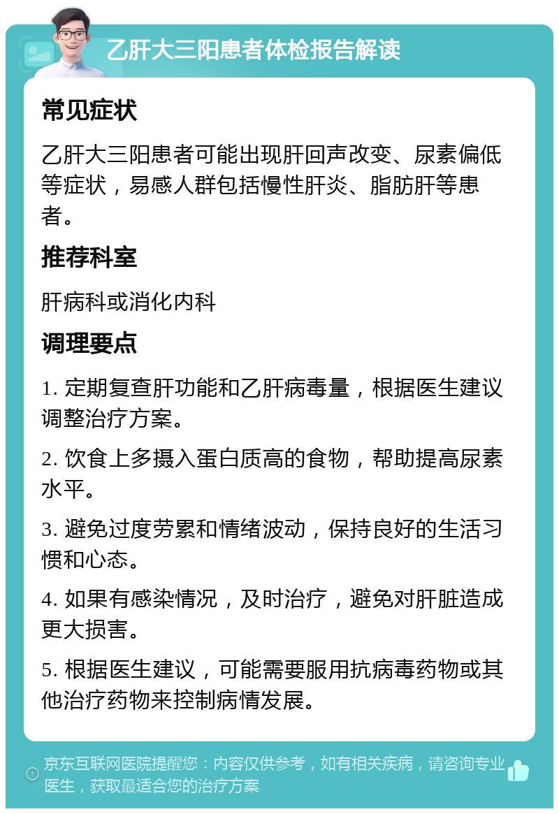 乙肝大三阳患者体检报告解读 常见症状 乙肝大三阳患者可能出现肝回声改变、尿素偏低等症状，易感人群包括慢性肝炎、脂肪肝等患者。 推荐科室 肝病科或消化内科 调理要点 1. 定期复查肝功能和乙肝病毒量，根据医生建议调整治疗方案。 2. 饮食上多摄入蛋白质高的食物，帮助提高尿素水平。 3. 避免过度劳累和情绪波动，保持良好的生活习惯和心态。 4. 如果有感染情况，及时治疗，避免对肝脏造成更大损害。 5. 根据医生建议，可能需要服用抗病毒药物或其他治疗药物来控制病情发展。