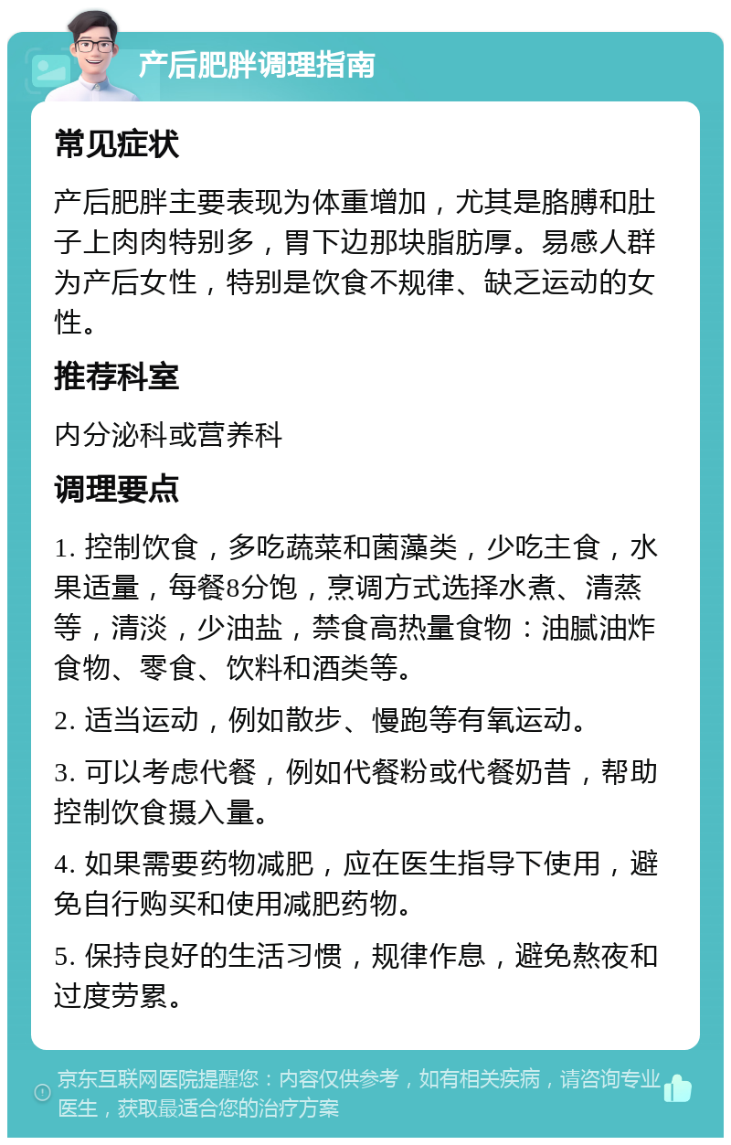 产后肥胖调理指南 常见症状 产后肥胖主要表现为体重增加，尤其是胳膊和肚子上肉肉特别多，胃下边那块脂肪厚。易感人群为产后女性，特别是饮食不规律、缺乏运动的女性。 推荐科室 内分泌科或营养科 调理要点 1. 控制饮食，多吃蔬菜和菌藻类，少吃主食，水果适量，每餐8分饱，烹调方式选择水煮、清蒸等，清淡，少油盐，禁食高热量食物：油腻油炸食物、零食、饮料和酒类等。 2. 适当运动，例如散步、慢跑等有氧运动。 3. 可以考虑代餐，例如代餐粉或代餐奶昔，帮助控制饮食摄入量。 4. 如果需要药物减肥，应在医生指导下使用，避免自行购买和使用减肥药物。 5. 保持良好的生活习惯，规律作息，避免熬夜和过度劳累。