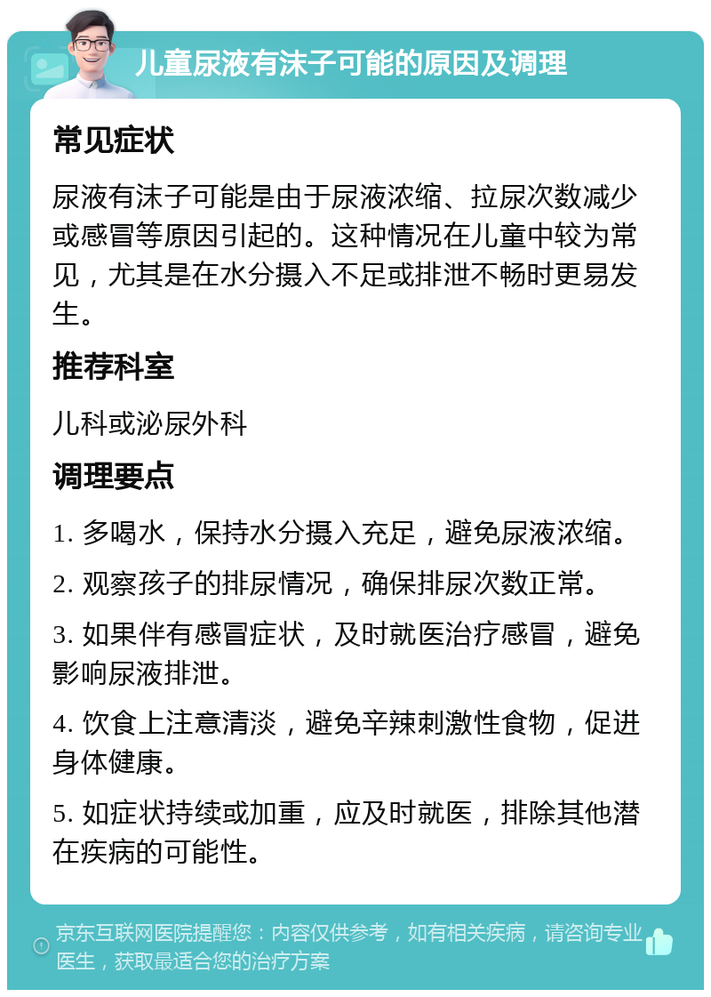 儿童尿液有沫子可能的原因及调理 常见症状 尿液有沫子可能是由于尿液浓缩、拉尿次数减少或感冒等原因引起的。这种情况在儿童中较为常见，尤其是在水分摄入不足或排泄不畅时更易发生。 推荐科室 儿科或泌尿外科 调理要点 1. 多喝水，保持水分摄入充足，避免尿液浓缩。 2. 观察孩子的排尿情况，确保排尿次数正常。 3. 如果伴有感冒症状，及时就医治疗感冒，避免影响尿液排泄。 4. 饮食上注意清淡，避免辛辣刺激性食物，促进身体健康。 5. 如症状持续或加重，应及时就医，排除其他潜在疾病的可能性。