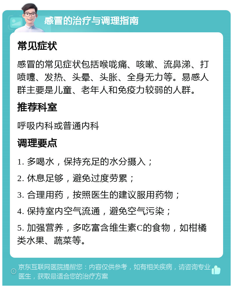 感冒的治疗与调理指南 常见症状 感冒的常见症状包括喉咙痛、咳嗽、流鼻涕、打喷嚏、发热、头晕、头胀、全身无力等。易感人群主要是儿童、老年人和免疫力较弱的人群。 推荐科室 呼吸内科或普通内科 调理要点 1. 多喝水，保持充足的水分摄入； 2. 休息足够，避免过度劳累； 3. 合理用药，按照医生的建议服用药物； 4. 保持室内空气流通，避免空气污染； 5. 加强营养，多吃富含维生素C的食物，如柑橘类水果、蔬菜等。