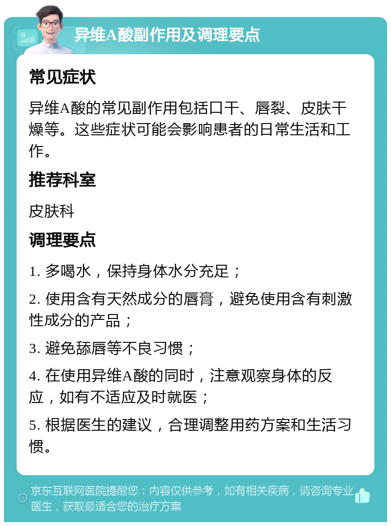 异维A酸副作用及调理要点 常见症状 异维A酸的常见副作用包括口干、唇裂、皮肤干燥等。这些症状可能会影响患者的日常生活和工作。 推荐科室 皮肤科 调理要点 1. 多喝水，保持身体水分充足； 2. 使用含有天然成分的唇膏，避免使用含有刺激性成分的产品； 3. 避免舔唇等不良习惯； 4. 在使用异维A酸的同时，注意观察身体的反应，如有不适应及时就医； 5. 根据医生的建议，合理调整用药方案和生活习惯。