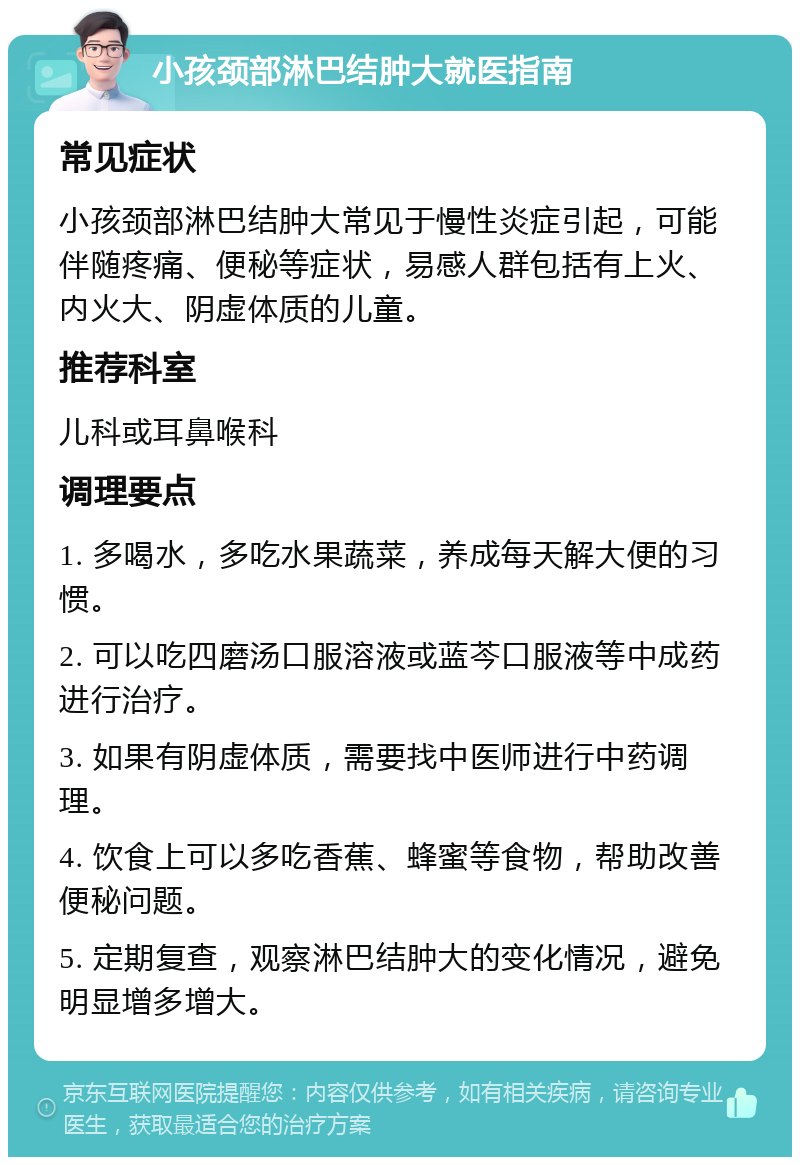 小孩颈部淋巴结肿大就医指南 常见症状 小孩颈部淋巴结肿大常见于慢性炎症引起，可能伴随疼痛、便秘等症状，易感人群包括有上火、内火大、阴虚体质的儿童。 推荐科室 儿科或耳鼻喉科 调理要点 1. 多喝水，多吃水果蔬菜，养成每天解大便的习惯。 2. 可以吃四磨汤口服溶液或蓝芩口服液等中成药进行治疗。 3. 如果有阴虚体质，需要找中医师进行中药调理。 4. 饮食上可以多吃香蕉、蜂蜜等食物，帮助改善便秘问题。 5. 定期复查，观察淋巴结肿大的变化情况，避免明显增多增大。