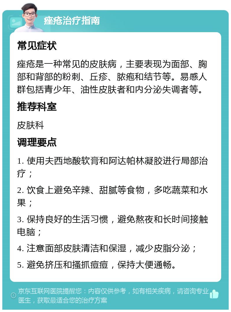 痤疮治疗指南 常见症状 痤疮是一种常见的皮肤病，主要表现为面部、胸部和背部的粉刺、丘疹、脓疱和结节等。易感人群包括青少年、油性皮肤者和内分泌失调者等。 推荐科室 皮肤科 调理要点 1. 使用夫西地酸软膏和阿达帕林凝胶进行局部治疗； 2. 饮食上避免辛辣、甜腻等食物，多吃蔬菜和水果； 3. 保持良好的生活习惯，避免熬夜和长时间接触电脑； 4. 注意面部皮肤清洁和保湿，减少皮脂分泌； 5. 避免挤压和搔抓痘痘，保持大便通畅。