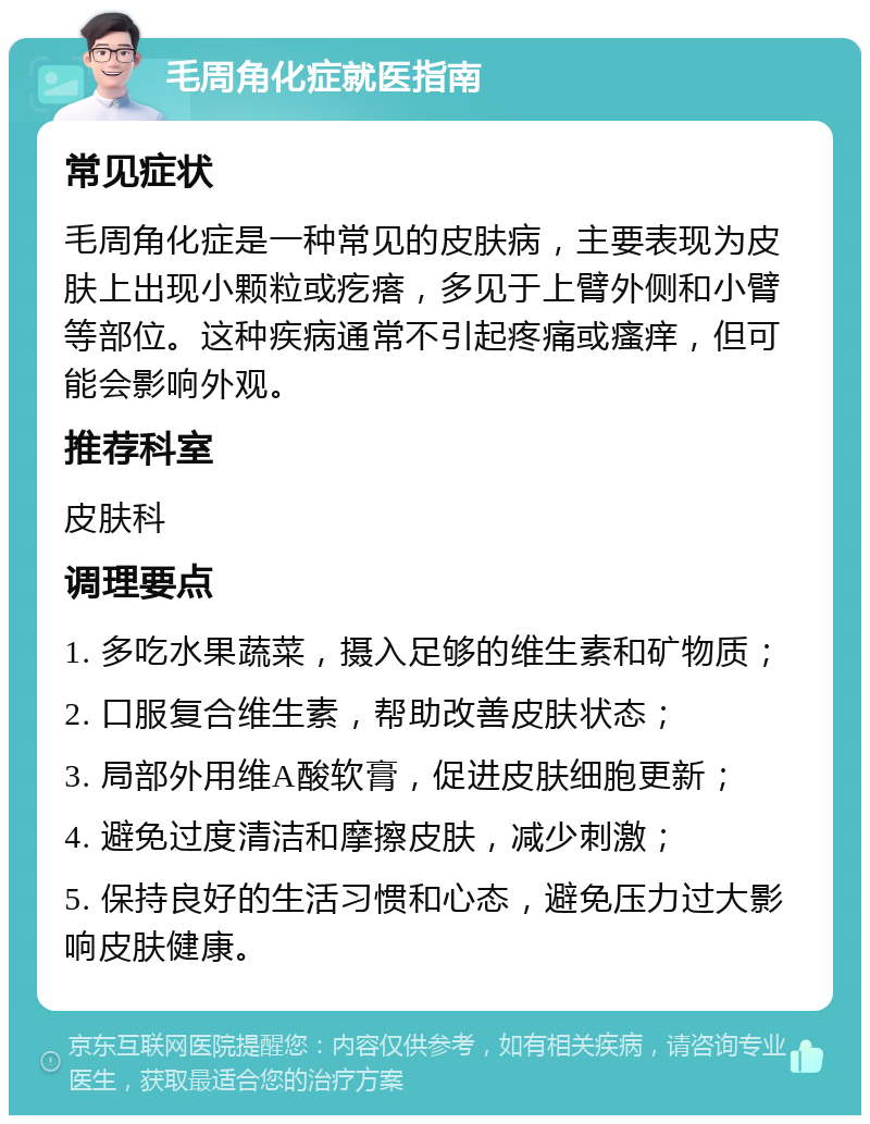 毛周角化症就医指南 常见症状 毛周角化症是一种常见的皮肤病，主要表现为皮肤上出现小颗粒或疙瘩，多见于上臂外侧和小臂等部位。这种疾病通常不引起疼痛或瘙痒，但可能会影响外观。 推荐科室 皮肤科 调理要点 1. 多吃水果蔬菜，摄入足够的维生素和矿物质； 2. 口服复合维生素，帮助改善皮肤状态； 3. 局部外用维A酸软膏，促进皮肤细胞更新； 4. 避免过度清洁和摩擦皮肤，减少刺激； 5. 保持良好的生活习惯和心态，避免压力过大影响皮肤健康。