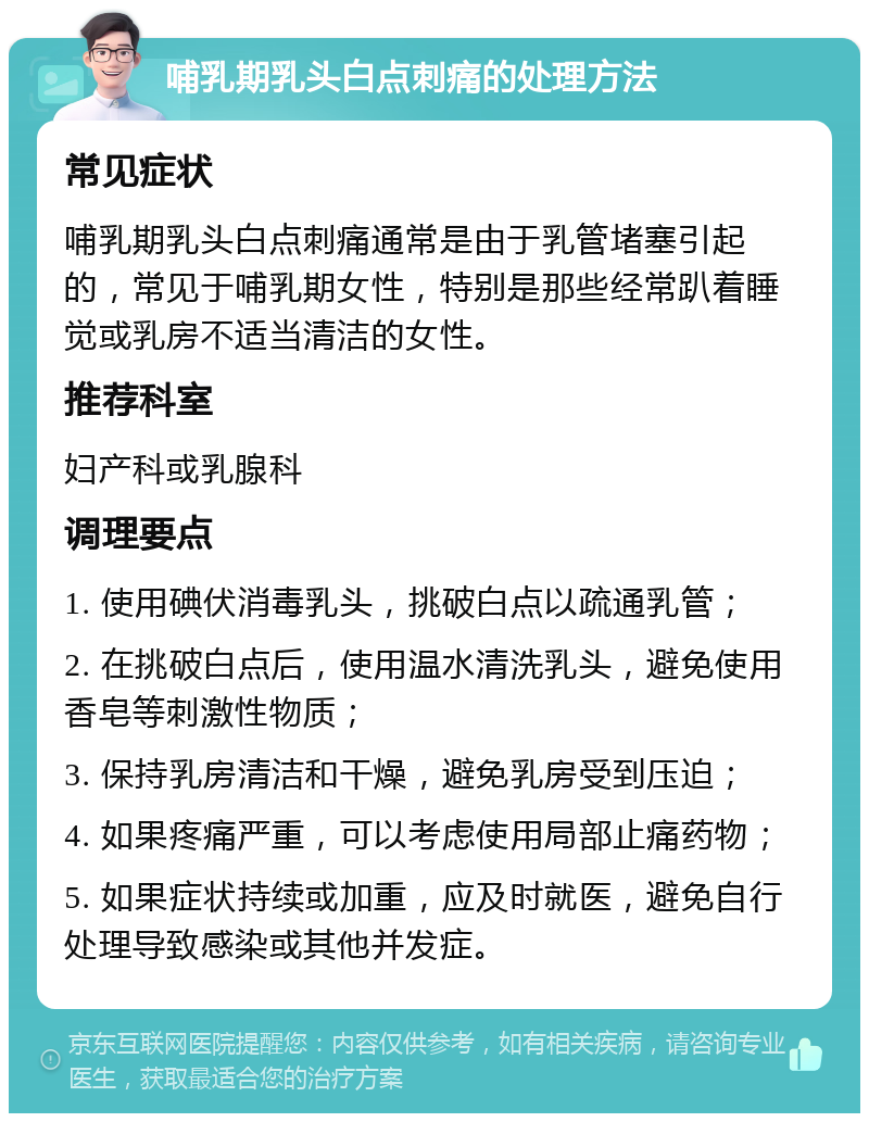 哺乳期乳头白点刺痛的处理方法 常见症状 哺乳期乳头白点刺痛通常是由于乳管堵塞引起的，常见于哺乳期女性，特别是那些经常趴着睡觉或乳房不适当清洁的女性。 推荐科室 妇产科或乳腺科 调理要点 1. 使用碘伏消毒乳头，挑破白点以疏通乳管； 2. 在挑破白点后，使用温水清洗乳头，避免使用香皂等刺激性物质； 3. 保持乳房清洁和干燥，避免乳房受到压迫； 4. 如果疼痛严重，可以考虑使用局部止痛药物； 5. 如果症状持续或加重，应及时就医，避免自行处理导致感染或其他并发症。