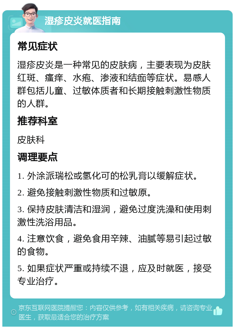 湿疹皮炎就医指南 常见症状 湿疹皮炎是一种常见的皮肤病，主要表现为皮肤红斑、瘙痒、水疱、渗液和结痂等症状。易感人群包括儿童、过敏体质者和长期接触刺激性物质的人群。 推荐科室 皮肤科 调理要点 1. 外涂派瑞松或氢化可的松乳膏以缓解症状。 2. 避免接触刺激性物质和过敏原。 3. 保持皮肤清洁和湿润，避免过度洗澡和使用刺激性洗浴用品。 4. 注意饮食，避免食用辛辣、油腻等易引起过敏的食物。 5. 如果症状严重或持续不退，应及时就医，接受专业治疗。