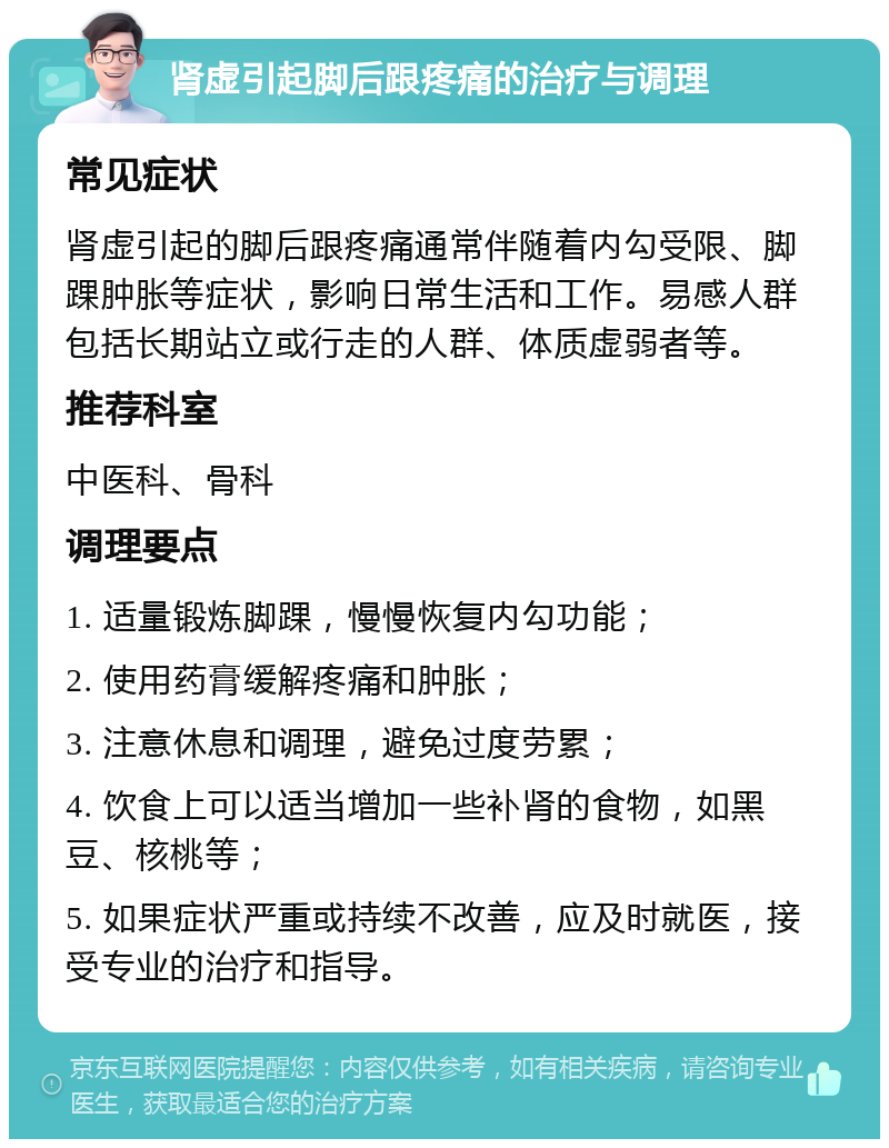 肾虚引起脚后跟疼痛的治疗与调理 常见症状 肾虚引起的脚后跟疼痛通常伴随着内勾受限、脚踝肿胀等症状，影响日常生活和工作。易感人群包括长期站立或行走的人群、体质虚弱者等。 推荐科室 中医科、骨科 调理要点 1. 适量锻炼脚踝，慢慢恢复内勾功能； 2. 使用药膏缓解疼痛和肿胀； 3. 注意休息和调理，避免过度劳累； 4. 饮食上可以适当增加一些补肾的食物，如黑豆、核桃等； 5. 如果症状严重或持续不改善，应及时就医，接受专业的治疗和指导。