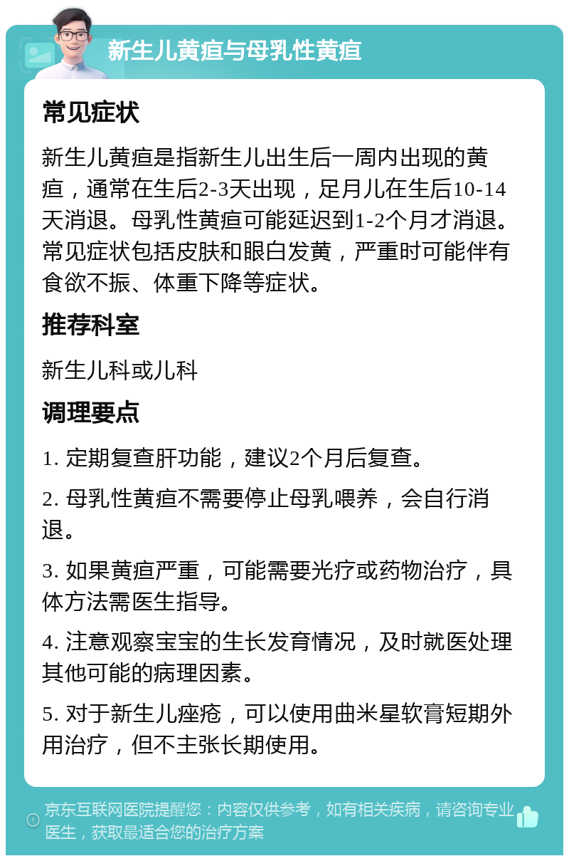 新生儿黄疸与母乳性黄疸 常见症状 新生儿黄疸是指新生儿出生后一周内出现的黄疸，通常在生后2-3天出现，足月儿在生后10-14天消退。母乳性黄疸可能延迟到1-2个月才消退。常见症状包括皮肤和眼白发黄，严重时可能伴有食欲不振、体重下降等症状。 推荐科室 新生儿科或儿科 调理要点 1. 定期复查肝功能，建议2个月后复查。 2. 母乳性黄疸不需要停止母乳喂养，会自行消退。 3. 如果黄疸严重，可能需要光疗或药物治疗，具体方法需医生指导。 4. 注意观察宝宝的生长发育情况，及时就医处理其他可能的病理因素。 5. 对于新生儿痤疮，可以使用曲米星软膏短期外用治疗，但不主张长期使用。