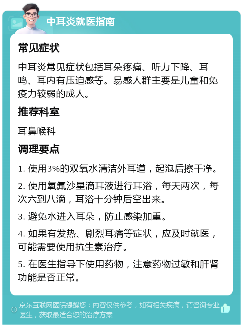 中耳炎就医指南 常见症状 中耳炎常见症状包括耳朵疼痛、听力下降、耳鸣、耳内有压迫感等。易感人群主要是儿童和免疫力较弱的成人。 推荐科室 耳鼻喉科 调理要点 1. 使用3%的双氧水清洁外耳道，起泡后擦干净。 2. 使用氧氟沙星滴耳液进行耳浴，每天两次，每次六到八滴，耳浴十分钟后空出来。 3. 避免水进入耳朵，防止感染加重。 4. 如果有发热、剧烈耳痛等症状，应及时就医，可能需要使用抗生素治疗。 5. 在医生指导下使用药物，注意药物过敏和肝肾功能是否正常。