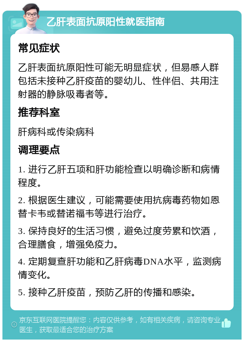 乙肝表面抗原阳性就医指南 常见症状 乙肝表面抗原阳性可能无明显症状，但易感人群包括未接种乙肝疫苗的婴幼儿、性伴侣、共用注射器的静脉吸毒者等。 推荐科室 肝病科或传染病科 调理要点 1. 进行乙肝五项和肝功能检查以明确诊断和病情程度。 2. 根据医生建议，可能需要使用抗病毒药物如恩替卡韦或替诺福韦等进行治疗。 3. 保持良好的生活习惯，避免过度劳累和饮酒，合理膳食，增强免疫力。 4. 定期复查肝功能和乙肝病毒DNA水平，监测病情变化。 5. 接种乙肝疫苗，预防乙肝的传播和感染。