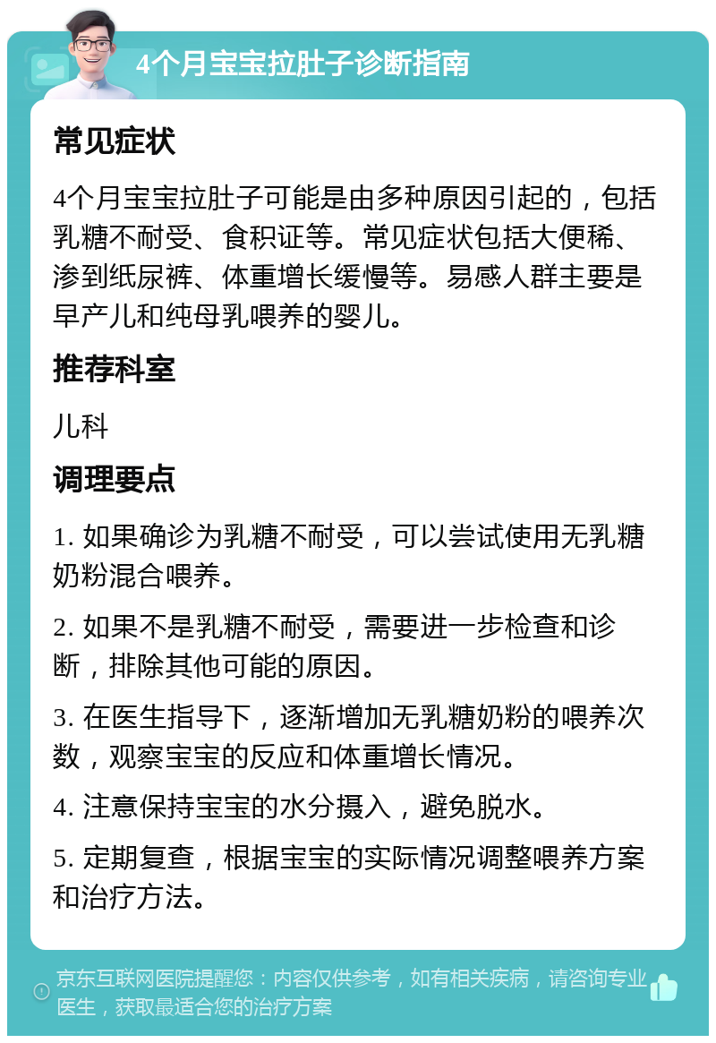 4个月宝宝拉肚子诊断指南 常见症状 4个月宝宝拉肚子可能是由多种原因引起的，包括乳糖不耐受、食积证等。常见症状包括大便稀、渗到纸尿裤、体重增长缓慢等。易感人群主要是早产儿和纯母乳喂养的婴儿。 推荐科室 儿科 调理要点 1. 如果确诊为乳糖不耐受，可以尝试使用无乳糖奶粉混合喂养。 2. 如果不是乳糖不耐受，需要进一步检查和诊断，排除其他可能的原因。 3. 在医生指导下，逐渐增加无乳糖奶粉的喂养次数，观察宝宝的反应和体重增长情况。 4. 注意保持宝宝的水分摄入，避免脱水。 5. 定期复查，根据宝宝的实际情况调整喂养方案和治疗方法。