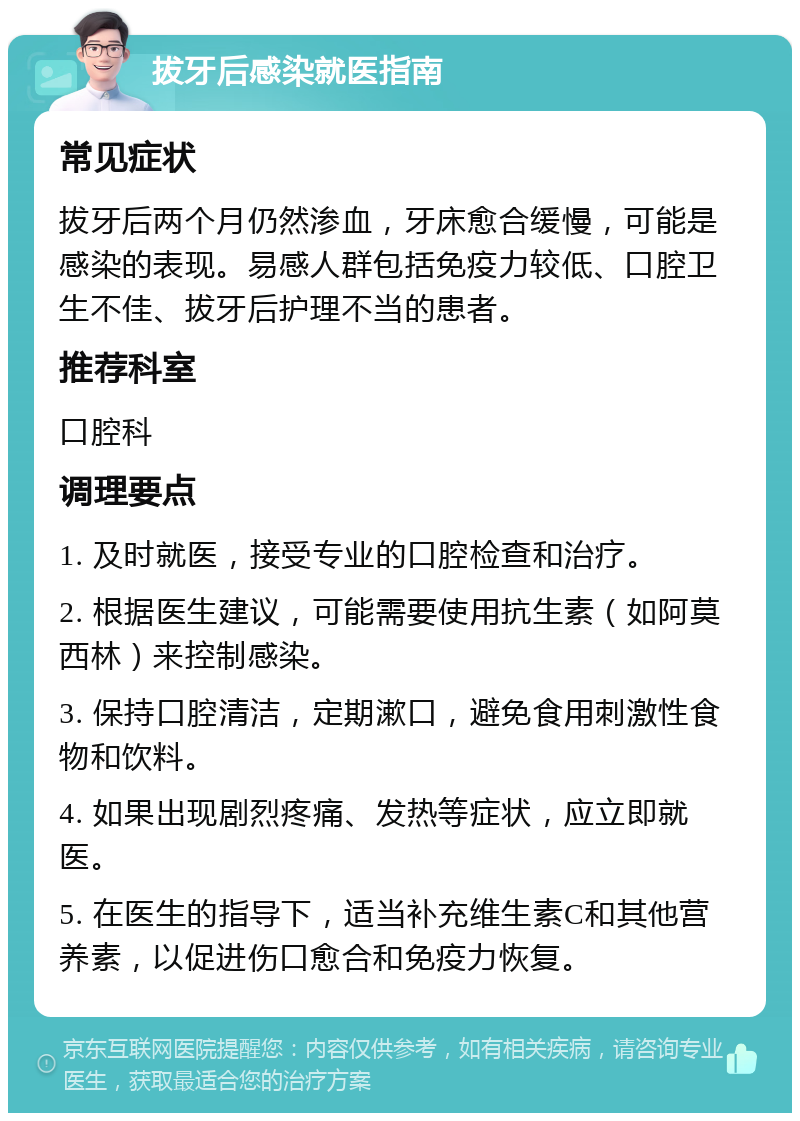 拔牙后感染就医指南 常见症状 拔牙后两个月仍然渗血，牙床愈合缓慢，可能是感染的表现。易感人群包括免疫力较低、口腔卫生不佳、拔牙后护理不当的患者。 推荐科室 口腔科 调理要点 1. 及时就医，接受专业的口腔检查和治疗。 2. 根据医生建议，可能需要使用抗生素（如阿莫西林）来控制感染。 3. 保持口腔清洁，定期漱口，避免食用刺激性食物和饮料。 4. 如果出现剧烈疼痛、发热等症状，应立即就医。 5. 在医生的指导下，适当补充维生素C和其他营养素，以促进伤口愈合和免疫力恢复。