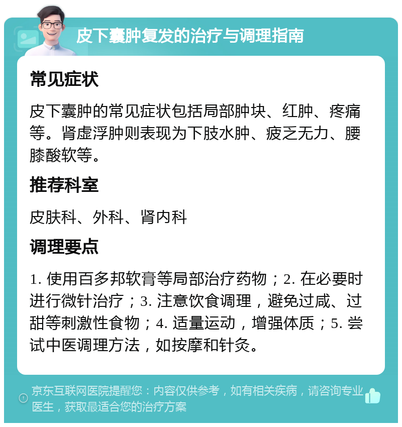 皮下囊肿复发的治疗与调理指南 常见症状 皮下囊肿的常见症状包括局部肿块、红肿、疼痛等。肾虚浮肿则表现为下肢水肿、疲乏无力、腰膝酸软等。 推荐科室 皮肤科、外科、肾内科 调理要点 1. 使用百多邦软膏等局部治疗药物；2. 在必要时进行微针治疗；3. 注意饮食调理，避免过咸、过甜等刺激性食物；4. 适量运动，增强体质；5. 尝试中医调理方法，如按摩和针灸。