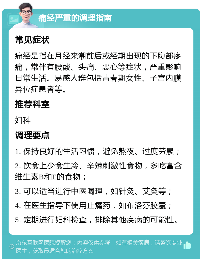 痛经严重的调理指南 常见症状 痛经是指在月经来潮前后或经期出现的下腹部疼痛，常伴有腰酸、头痛、恶心等症状，严重影响日常生活。易感人群包括青春期女性、子宫内膜异位症患者等。 推荐科室 妇科 调理要点 1. 保持良好的生活习惯，避免熬夜、过度劳累； 2. 饮食上少食生冷、辛辣刺激性食物，多吃富含维生素B和E的食物； 3. 可以适当进行中医调理，如针灸、艾灸等； 4. 在医生指导下使用止痛药，如布洛芬胶囊； 5. 定期进行妇科检查，排除其他疾病的可能性。