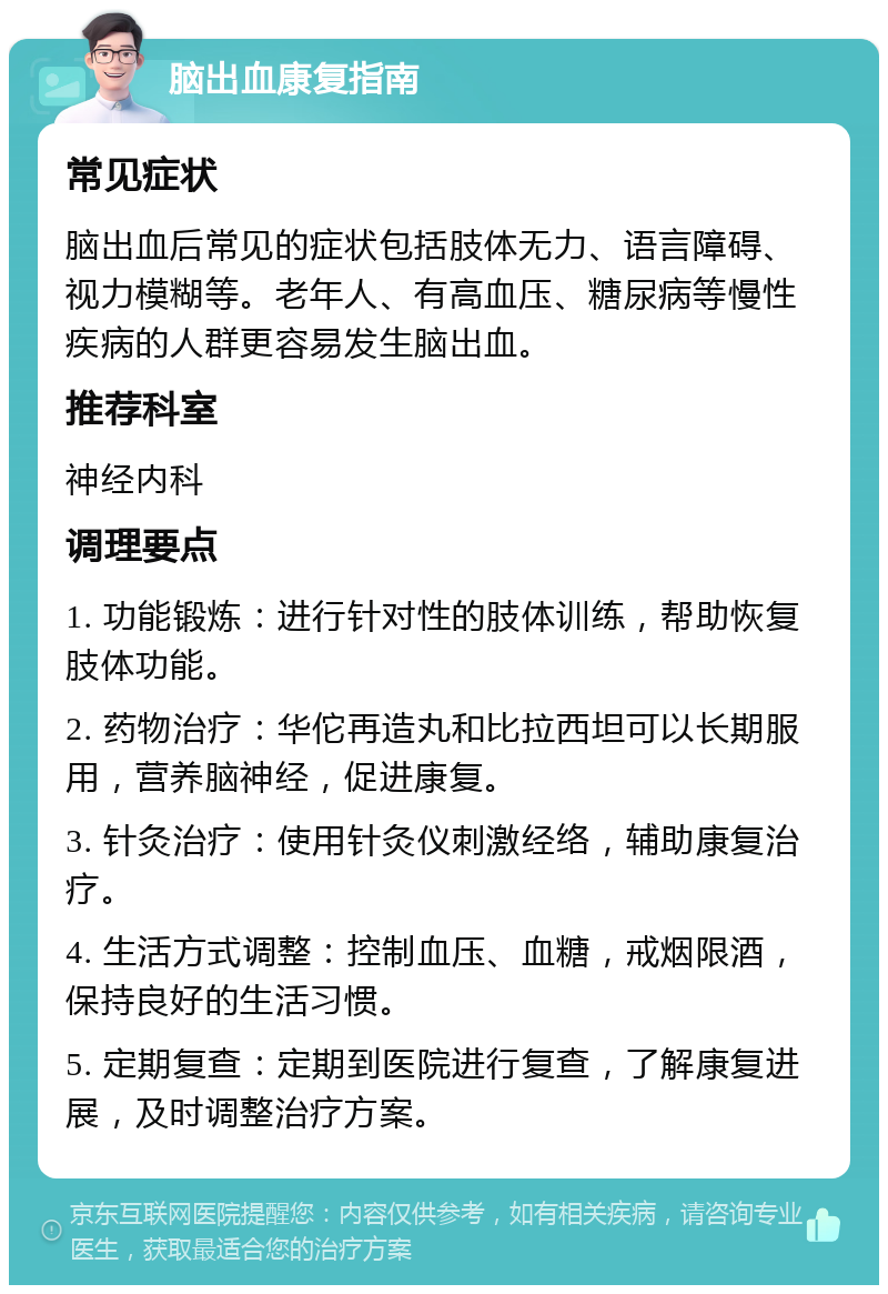 脑出血康复指南 常见症状 脑出血后常见的症状包括肢体无力、语言障碍、视力模糊等。老年人、有高血压、糖尿病等慢性疾病的人群更容易发生脑出血。 推荐科室 神经内科 调理要点 1. 功能锻炼：进行针对性的肢体训练，帮助恢复肢体功能。 2. 药物治疗：华佗再造丸和比拉西坦可以长期服用，营养脑神经，促进康复。 3. 针灸治疗：使用针灸仪刺激经络，辅助康复治疗。 4. 生活方式调整：控制血压、血糖，戒烟限酒，保持良好的生活习惯。 5. 定期复查：定期到医院进行复查，了解康复进展，及时调整治疗方案。