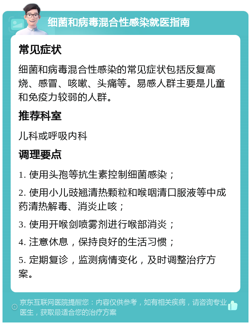 细菌和病毒混合性感染就医指南 常见症状 细菌和病毒混合性感染的常见症状包括反复高烧、感冒、咳嗽、头痛等。易感人群主要是儿童和免疫力较弱的人群。 推荐科室 儿科或呼吸内科 调理要点 1. 使用头孢等抗生素控制细菌感染； 2. 使用小儿豉翘清热颗粒和喉咽清口服液等中成药清热解毒、消炎止咳； 3. 使用开喉剑喷雾剂进行喉部消炎； 4. 注意休息，保持良好的生活习惯； 5. 定期复诊，监测病情变化，及时调整治疗方案。