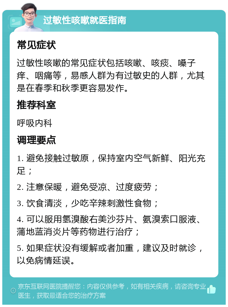 过敏性咳嗽就医指南 常见症状 过敏性咳嗽的常见症状包括咳嗽、咳痰、嗓子痒、咽痛等，易感人群为有过敏史的人群，尤其是在春季和秋季更容易发作。 推荐科室 呼吸内科 调理要点 1. 避免接触过敏原，保持室内空气新鲜、阳光充足； 2. 注意保暖，避免受凉、过度疲劳； 3. 饮食清淡，少吃辛辣刺激性食物； 4. 可以服用氢溴酸右美沙芬片、氨溴索口服液、蒲地蓝消炎片等药物进行治疗； 5. 如果症状没有缓解或者加重，建议及时就诊，以免病情延误。