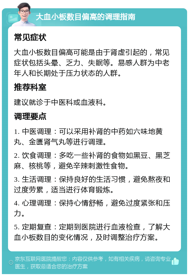 大血小板数目偏高的调理指南 常见症状 大血小板数目偏高可能是由于肾虚引起的，常见症状包括头晕、乏力、失眠等。易感人群为中老年人和长期处于压力状态的人群。 推荐科室 建议就诊于中医科或血液科。 调理要点 1. 中医调理：可以采用补肾的中药如六味地黄丸、金匮肾气丸等进行调理。 2. 饮食调理：多吃一些补肾的食物如黑豆、黑芝麻、核桃等，避免辛辣刺激性食物。 3. 生活调理：保持良好的生活习惯，避免熬夜和过度劳累，适当进行体育锻炼。 4. 心理调理：保持心情舒畅，避免过度紧张和压力。 5. 定期复查：定期到医院进行血液检查，了解大血小板数目的变化情况，及时调整治疗方案。