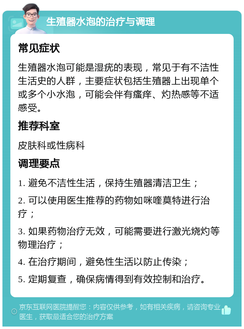 生殖器水泡的治疗与调理 常见症状 生殖器水泡可能是湿疣的表现，常见于有不洁性生活史的人群，主要症状包括生殖器上出现单个或多个小水泡，可能会伴有瘙痒、灼热感等不适感受。 推荐科室 皮肤科或性病科 调理要点 1. 避免不洁性生活，保持生殖器清洁卫生； 2. 可以使用医生推荐的药物如咪喹莫特进行治疗； 3. 如果药物治疗无效，可能需要进行激光烧灼等物理治疗； 4. 在治疗期间，避免性生活以防止传染； 5. 定期复查，确保病情得到有效控制和治疗。