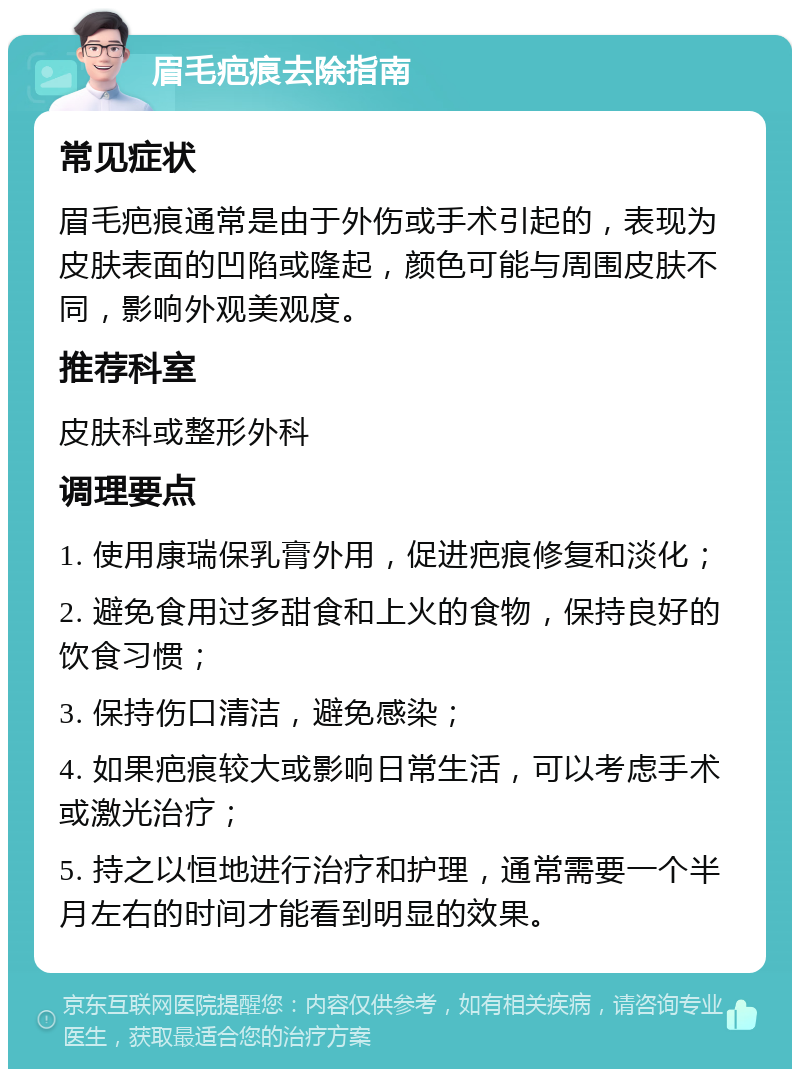 眉毛疤痕去除指南 常见症状 眉毛疤痕通常是由于外伤或手术引起的，表现为皮肤表面的凹陷或隆起，颜色可能与周围皮肤不同，影响外观美观度。 推荐科室 皮肤科或整形外科 调理要点 1. 使用康瑞保乳膏外用，促进疤痕修复和淡化； 2. 避免食用过多甜食和上火的食物，保持良好的饮食习惯； 3. 保持伤口清洁，避免感染； 4. 如果疤痕较大或影响日常生活，可以考虑手术或激光治疗； 5. 持之以恒地进行治疗和护理，通常需要一个半月左右的时间才能看到明显的效果。