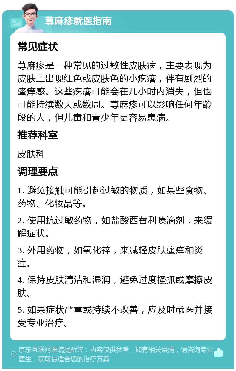 荨麻疹就医指南 常见症状 荨麻疹是一种常见的过敏性皮肤病，主要表现为皮肤上出现红色或皮肤色的小疙瘩，伴有剧烈的瘙痒感。这些疙瘩可能会在几小时内消失，但也可能持续数天或数周。荨麻疹可以影响任何年龄段的人，但儿童和青少年更容易患病。 推荐科室 皮肤科 调理要点 1. 避免接触可能引起过敏的物质，如某些食物、药物、化妆品等。 2. 使用抗过敏药物，如盐酸西替利嗪滴剂，来缓解症状。 3. 外用药物，如氧化锌，来减轻皮肤瘙痒和炎症。 4. 保持皮肤清洁和湿润，避免过度搔抓或摩擦皮肤。 5. 如果症状严重或持续不改善，应及时就医并接受专业治疗。