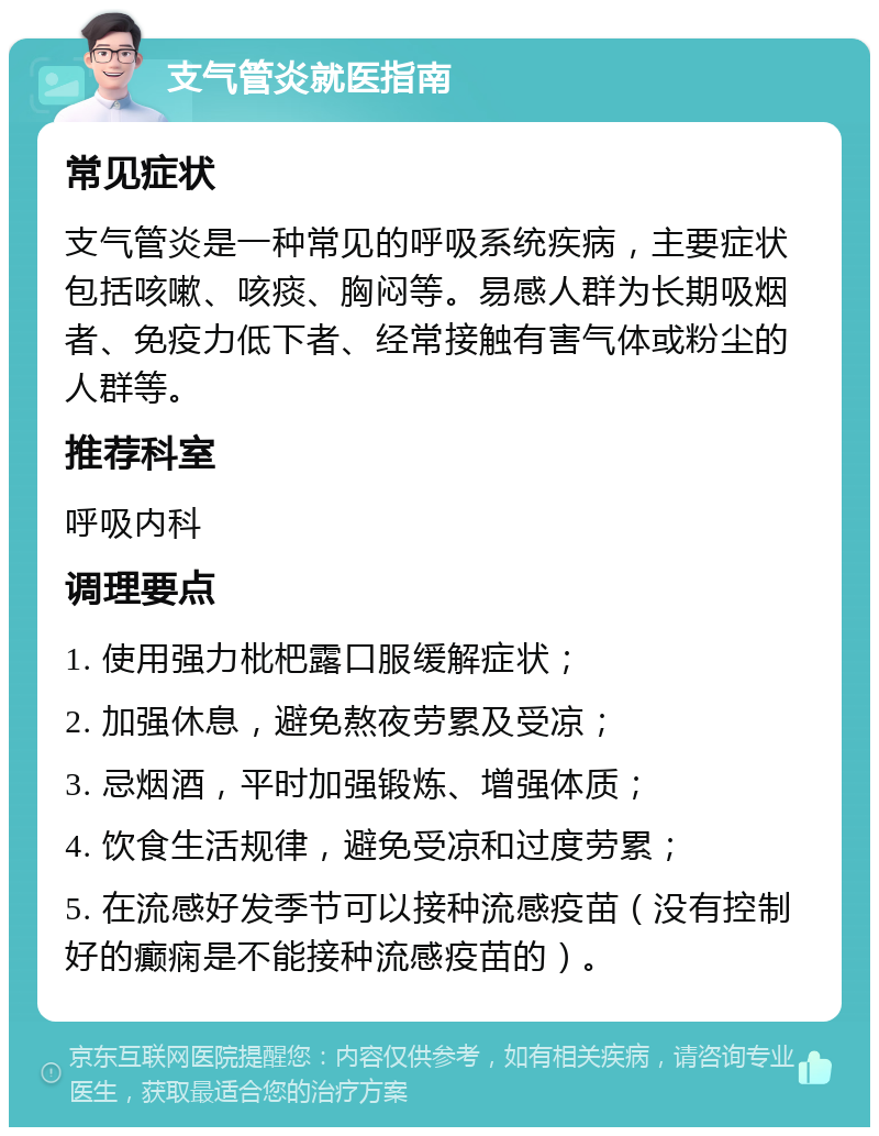 支气管炎就医指南 常见症状 支气管炎是一种常见的呼吸系统疾病，主要症状包括咳嗽、咳痰、胸闷等。易感人群为长期吸烟者、免疫力低下者、经常接触有害气体或粉尘的人群等。 推荐科室 呼吸内科 调理要点 1. 使用强力枇杷露口服缓解症状； 2. 加强休息，避免熬夜劳累及受凉； 3. 忌烟酒，平时加强锻炼、增强体质； 4. 饮食生活规律，避免受凉和过度劳累； 5. 在流感好发季节可以接种流感疫苗（没有控制好的癫痫是不能接种流感疫苗的）。