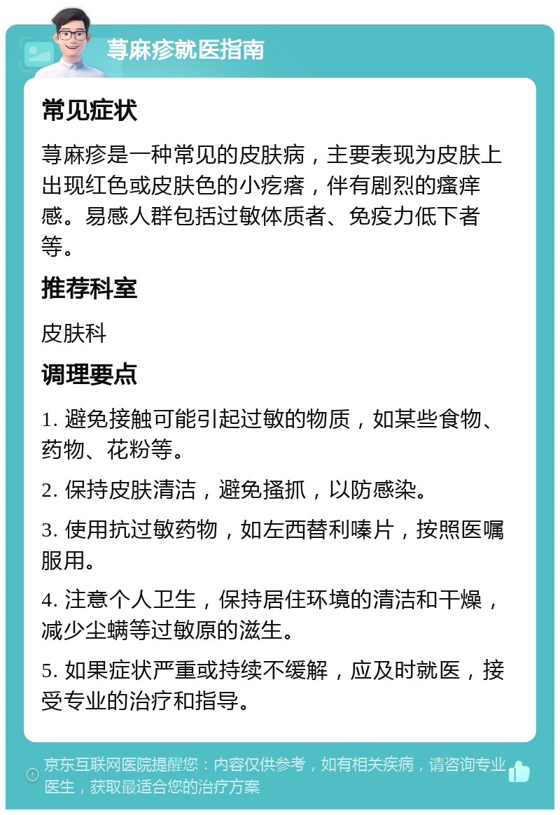 荨麻疹就医指南 常见症状 荨麻疹是一种常见的皮肤病，主要表现为皮肤上出现红色或皮肤色的小疙瘩，伴有剧烈的瘙痒感。易感人群包括过敏体质者、免疫力低下者等。 推荐科室 皮肤科 调理要点 1. 避免接触可能引起过敏的物质，如某些食物、药物、花粉等。 2. 保持皮肤清洁，避免搔抓，以防感染。 3. 使用抗过敏药物，如左西替利嗪片，按照医嘱服用。 4. 注意个人卫生，保持居住环境的清洁和干燥，减少尘螨等过敏原的滋生。 5. 如果症状严重或持续不缓解，应及时就医，接受专业的治疗和指导。