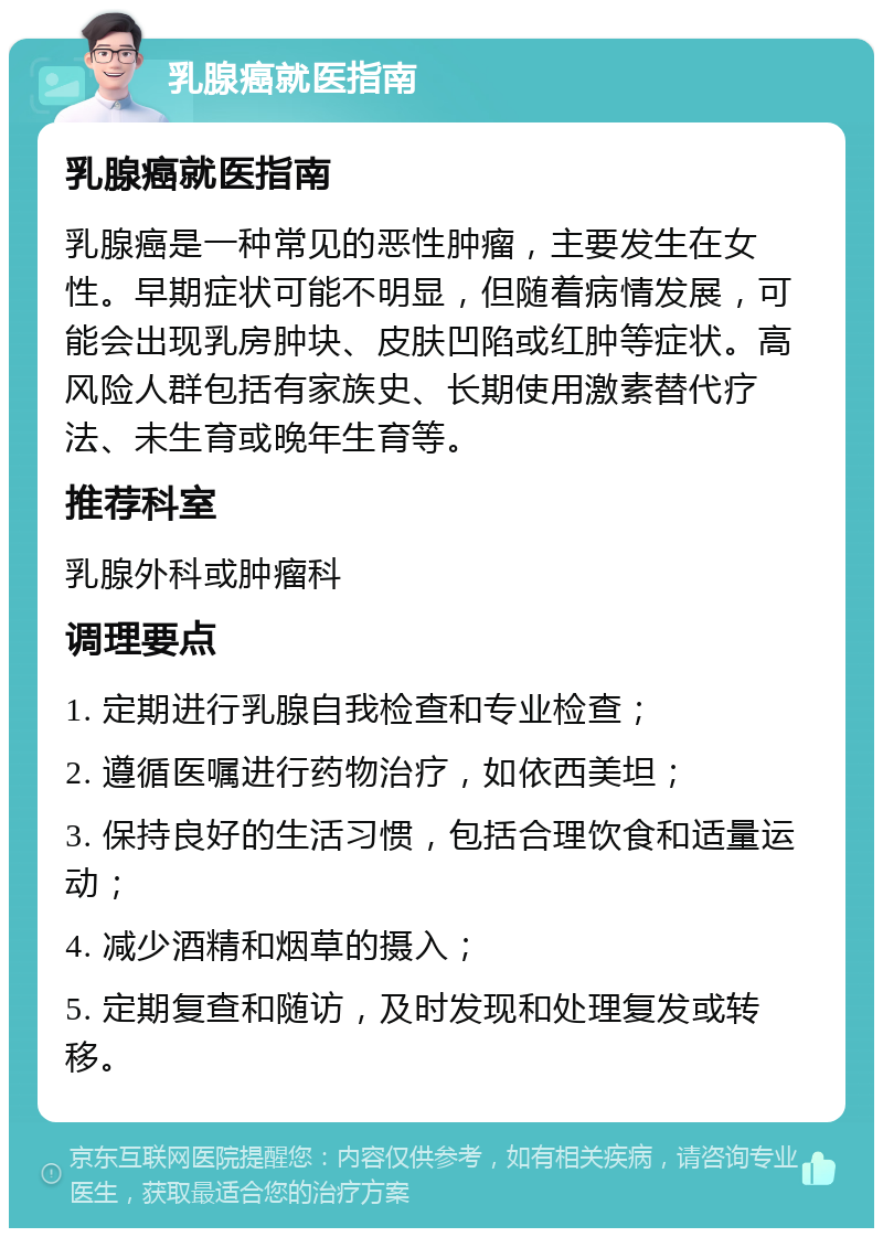 乳腺癌就医指南 乳腺癌就医指南 乳腺癌是一种常见的恶性肿瘤，主要发生在女性。早期症状可能不明显，但随着病情发展，可能会出现乳房肿块、皮肤凹陷或红肿等症状。高风险人群包括有家族史、长期使用激素替代疗法、未生育或晚年生育等。 推荐科室 乳腺外科或肿瘤科 调理要点 1. 定期进行乳腺自我检查和专业检查； 2. 遵循医嘱进行药物治疗，如依西美坦； 3. 保持良好的生活习惯，包括合理饮食和适量运动； 4. 减少酒精和烟草的摄入； 5. 定期复查和随访，及时发现和处理复发或转移。