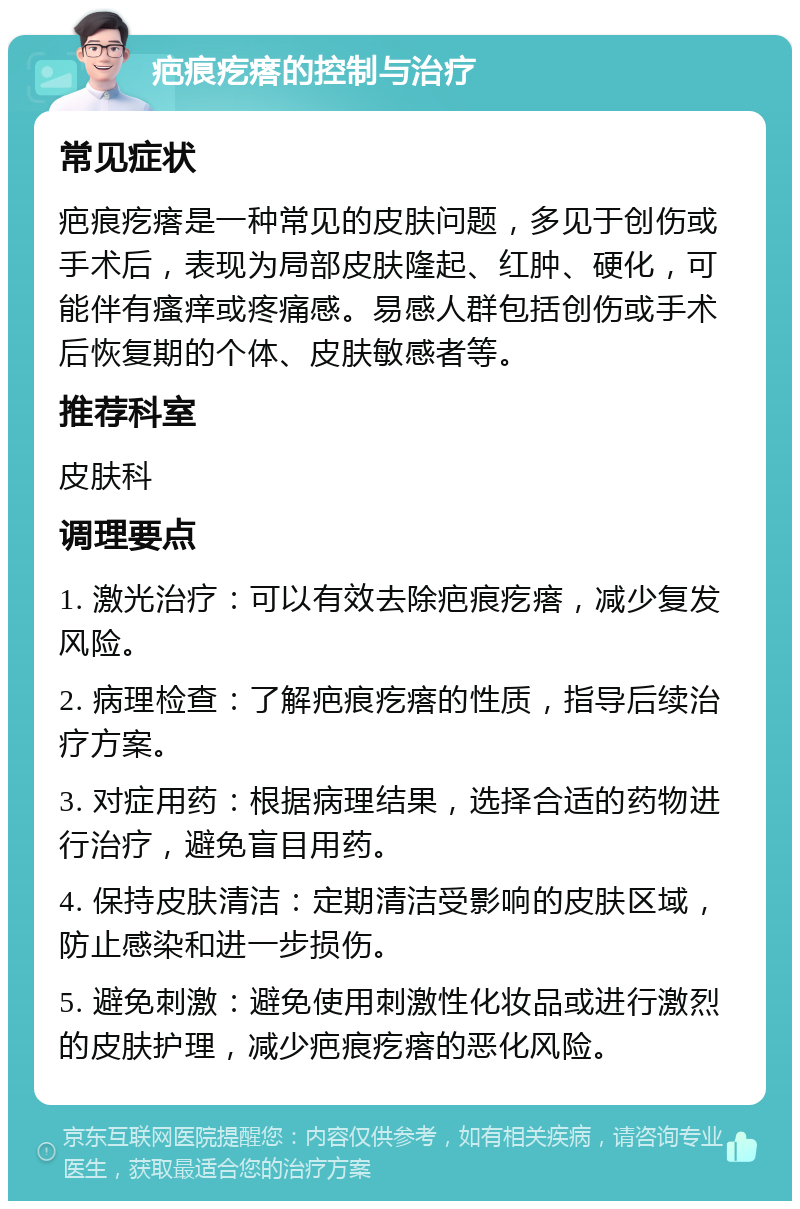 疤痕疙瘩的控制与治疗 常见症状 疤痕疙瘩是一种常见的皮肤问题，多见于创伤或手术后，表现为局部皮肤隆起、红肿、硬化，可能伴有瘙痒或疼痛感。易感人群包括创伤或手术后恢复期的个体、皮肤敏感者等。 推荐科室 皮肤科 调理要点 1. 激光治疗：可以有效去除疤痕疙瘩，减少复发风险。 2. 病理检查：了解疤痕疙瘩的性质，指导后续治疗方案。 3. 对症用药：根据病理结果，选择合适的药物进行治疗，避免盲目用药。 4. 保持皮肤清洁：定期清洁受影响的皮肤区域，防止感染和进一步损伤。 5. 避免刺激：避免使用刺激性化妆品或进行激烈的皮肤护理，减少疤痕疙瘩的恶化风险。