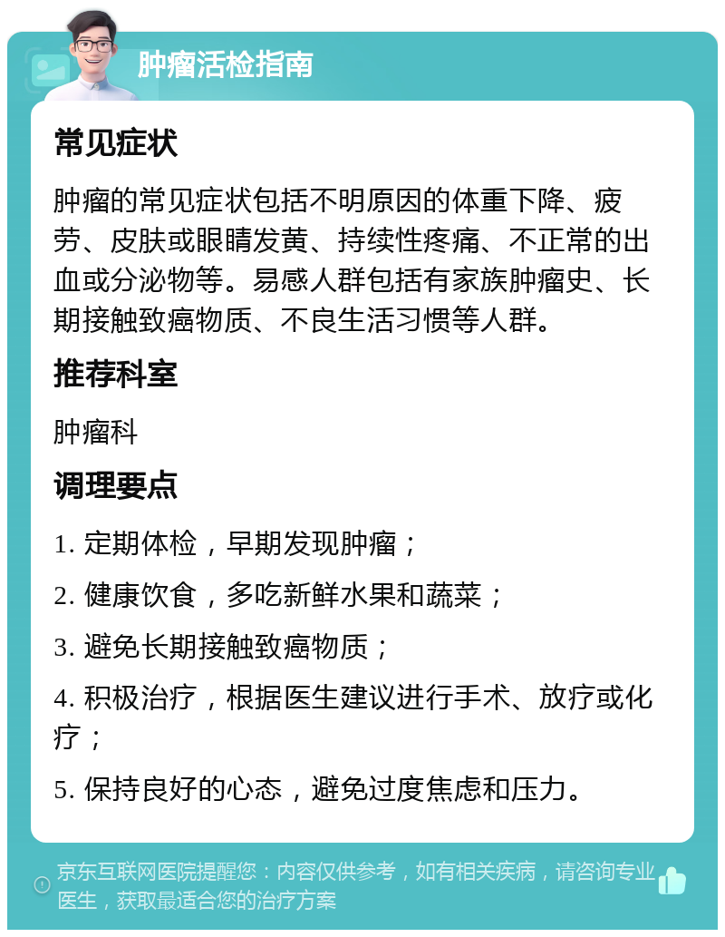 肿瘤活检指南 常见症状 肿瘤的常见症状包括不明原因的体重下降、疲劳、皮肤或眼睛发黄、持续性疼痛、不正常的出血或分泌物等。易感人群包括有家族肿瘤史、长期接触致癌物质、不良生活习惯等人群。 推荐科室 肿瘤科 调理要点 1. 定期体检，早期发现肿瘤； 2. 健康饮食，多吃新鲜水果和蔬菜； 3. 避免长期接触致癌物质； 4. 积极治疗，根据医生建议进行手术、放疗或化疗； 5. 保持良好的心态，避免过度焦虑和压力。