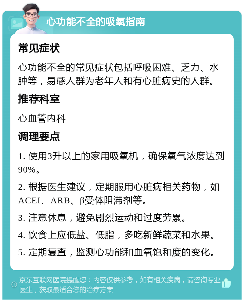 心功能不全的吸氧指南 常见症状 心功能不全的常见症状包括呼吸困难、乏力、水肿等，易感人群为老年人和有心脏病史的人群。 推荐科室 心血管内科 调理要点 1. 使用3升以上的家用吸氧机，确保氧气浓度达到90%。 2. 根据医生建议，定期服用心脏病相关药物，如ACEI、ARB、β受体阻滞剂等。 3. 注意休息，避免剧烈运动和过度劳累。 4. 饮食上应低盐、低脂，多吃新鲜蔬菜和水果。 5. 定期复查，监测心功能和血氧饱和度的变化。