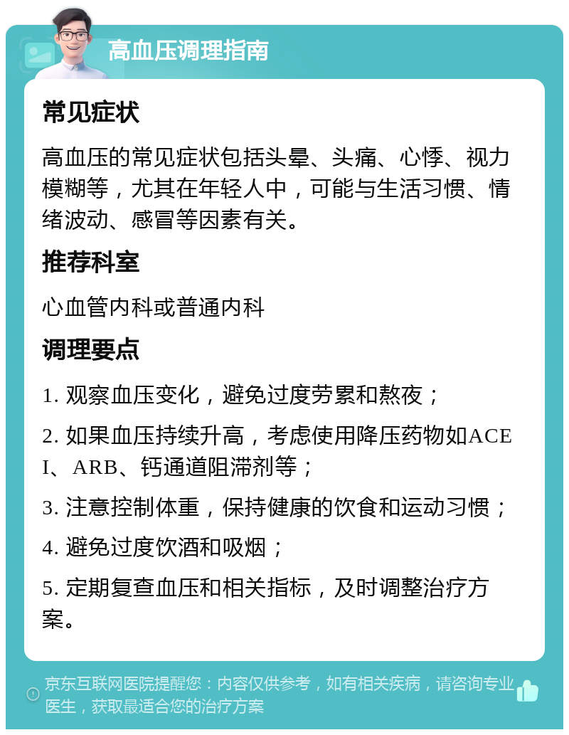 高血压调理指南 常见症状 高血压的常见症状包括头晕、头痛、心悸、视力模糊等，尤其在年轻人中，可能与生活习惯、情绪波动、感冒等因素有关。 推荐科室 心血管内科或普通内科 调理要点 1. 观察血压变化，避免过度劳累和熬夜； 2. 如果血压持续升高，考虑使用降压药物如ACEI、ARB、钙通道阻滞剂等； 3. 注意控制体重，保持健康的饮食和运动习惯； 4. 避免过度饮酒和吸烟； 5. 定期复查血压和相关指标，及时调整治疗方案。