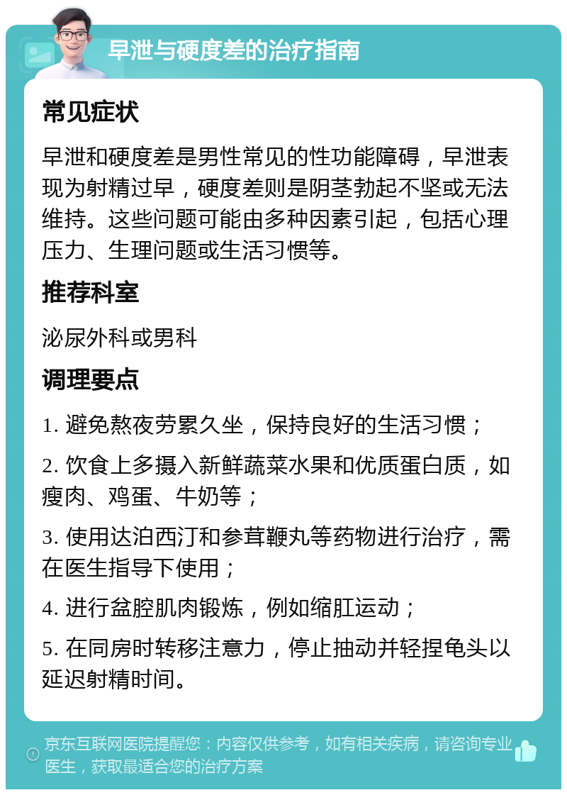 早泄与硬度差的治疗指南 常见症状 早泄和硬度差是男性常见的性功能障碍，早泄表现为射精过早，硬度差则是阴茎勃起不坚或无法维持。这些问题可能由多种因素引起，包括心理压力、生理问题或生活习惯等。 推荐科室 泌尿外科或男科 调理要点 1. 避免熬夜劳累久坐，保持良好的生活习惯； 2. 饮食上多摄入新鲜蔬菜水果和优质蛋白质，如瘦肉、鸡蛋、牛奶等； 3. 使用达泊西汀和参茸鞭丸等药物进行治疗，需在医生指导下使用； 4. 进行盆腔肌肉锻炼，例如缩肛运动； 5. 在同房时转移注意力，停止抽动并轻捏龟头以延迟射精时间。