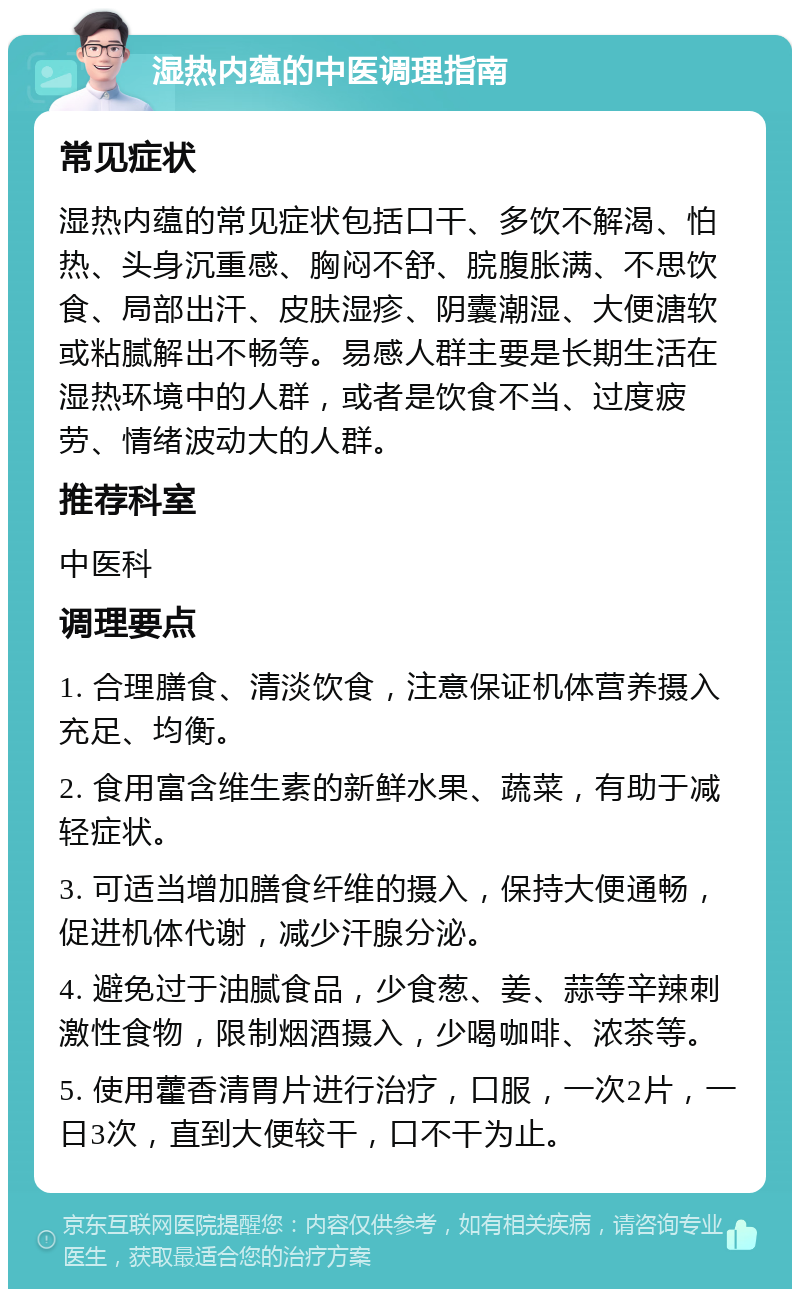 湿热内蕴的中医调理指南 常见症状 湿热内蕴的常见症状包括口干、多饮不解渴、怕热、头身沉重感、胸闷不舒、脘腹胀满、不思饮食、局部出汗、皮肤湿疹、阴囊潮湿、大便溏软或粘腻解出不畅等。易感人群主要是长期生活在湿热环境中的人群，或者是饮食不当、过度疲劳、情绪波动大的人群。 推荐科室 中医科 调理要点 1. 合理膳食、清淡饮食，注意保证机体营养摄入充足、均衡。 2. 食用富含维生素的新鲜水果、蔬菜，有助于减轻症状。 3. 可适当增加膳食纤维的摄入，保持大便通畅，促进机体代谢，减少汗腺分泌。 4. 避免过于油腻食品，少食葱、姜、蒜等辛辣刺激性食物，限制烟酒摄入，少喝咖啡、浓茶等。 5. 使用藿香清胃片进行治疗，口服，一次2片，一日3次，直到大便较干，口不干为止。