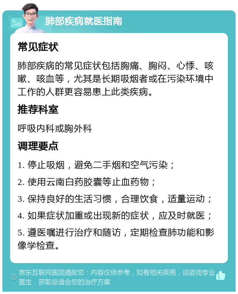 肺部疾病就医指南 常见症状 肺部疾病的常见症状包括胸痛、胸闷、心悸、咳嗽、咳血等，尤其是长期吸烟者或在污染环境中工作的人群更容易患上此类疾病。 推荐科室 呼吸内科或胸外科 调理要点 1. 停止吸烟，避免二手烟和空气污染； 2. 使用云南白药胶囊等止血药物； 3. 保持良好的生活习惯，合理饮食，适量运动； 4. 如果症状加重或出现新的症状，应及时就医； 5. 遵医嘱进行治疗和随访，定期检查肺功能和影像学检查。